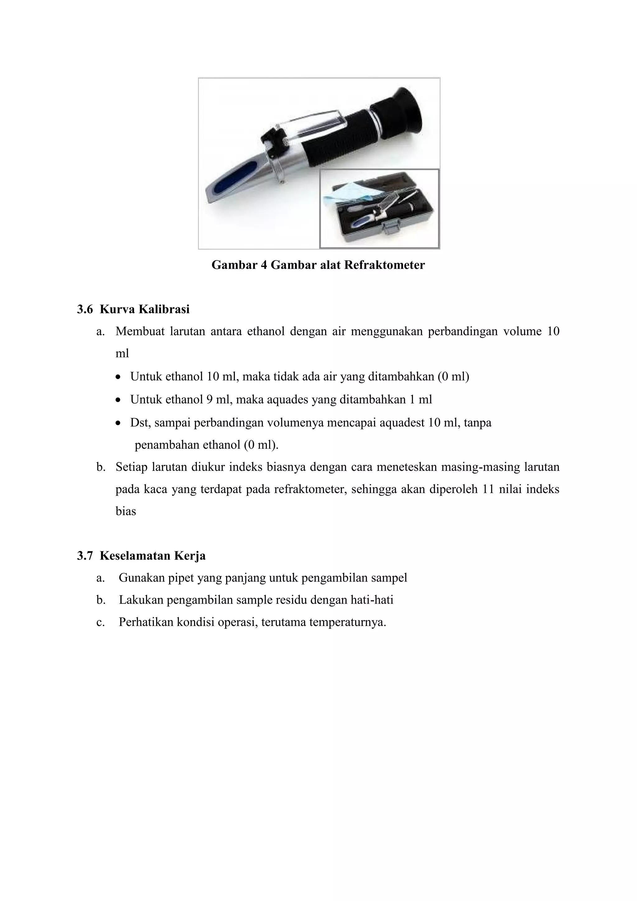 Gambar 4 Gambar alat Refraktometer
3.6 Kurva Kalibrasi
a. Membuat larutan antara ethanol dengan air menggunakan perbandingan volume 10
ml
 Untuk ethanol 10 ml, maka tidak ada air yang ditambahkan (0 ml)
 Untuk ethanol 9 ml, maka aquades yang ditambahkan 1 ml
 Dst, sampai perbandingan volumenya mencapai aquadest 10 ml, tanpa
penambahan ethanol (0 ml).
b. Setiap larutan diukur indeks biasnya dengan cara meneteskan masing-masing larutan
pada kaca yang terdapat pada refraktometer, sehingga akan diperoleh 11 nilai indeks
bias
3.7 Keselamatan Kerja
a. Gunakan pipet yang panjang untuk pengambilan sampel
b. Lakukan pengambilan sample residu dengan hati-hati
c. Perhatikan kondisi operasi, terutama temperaturnya.
 