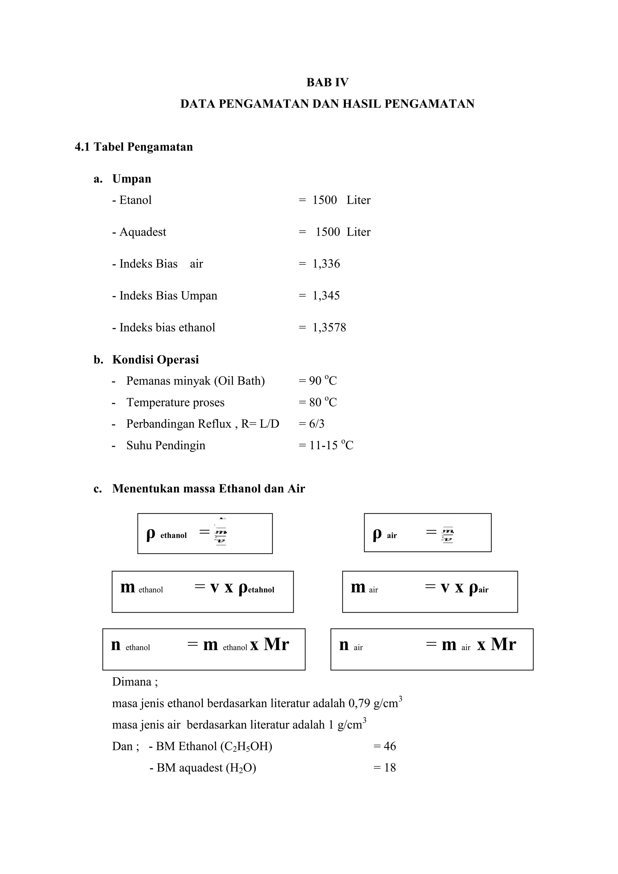 BAB IV
DATA PENGAMATAN DAN HASIL PENGAMATAN
4.1 Tabel Pengamatan
a. Umpan
- Etanol = 1500 Liter
- Aquadest = 1500 Liter
- Indeks Bias air = 1,336
- Indeks Bias Umpan = 1,345
- Indeks bias ethanol = 1,3578
b. Kondisi Operasi
- Pemanas minyak (Oil Bath) = 90 o
C
- Temperature proses = 80 o
C
- Perbandingan Reflux , R= L/D = 6/3
- Suhu Pendingin = 11-15 o
C
c. Menentukan massa Ethanol dan Air
Dimana ;
masa jenis ethanol berdasarkan literatur adalah 0,79 g/cm3
masa jenis air berdasarkan literatur adalah 1 g/cm3
Dan ; - BM Ethanol (C2H5OH) = 46
- BM aquadest (H2O) = 18
ρ air =
m ethanol = v x ρetahnol
ρ ethanol =
m air = v x ρair
n ethanol = m ethanol x Mr n air = m air x Mr
 