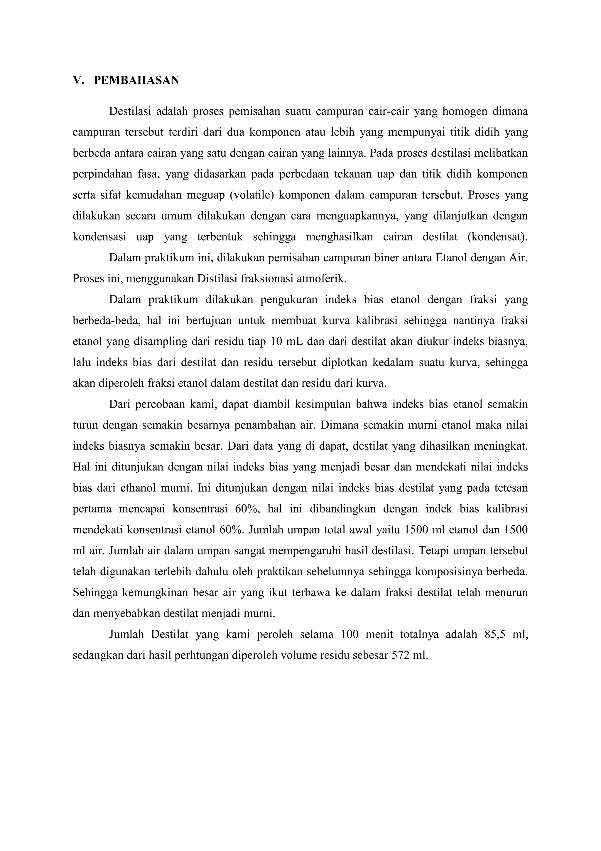 V. PEMBAHASAN
Destilasi adalah proses pemisahan suatu campuran cair-cair yang homogen dimana
campuran tersebut terdiri dari dua komponen atau lebih yang mempunyai titik didih yang
berbeda antara cairan yang satu dengan cairan yang lainnya. Pada proses destilasi melibatkan
perpindahan fasa, yang didasarkan pada perbedaan tekanan uap dan titik didih komponen
serta sifat kemudahan meguap (volatile) komponen dalam campuran tersebut. Proses yang
dilakukan secara umum dilakukan dengan cara menguapkannya, yang dilanjutkan dengan
kondensasi uap yang terbentuk sehingga menghasilkan cairan destilat (kondensat).
Dalam praktikum ini, dilakukan pemisahan campuran biner antara Etanol dengan Air.
Proses ini, menggunakan Distilasi fraksionasi atmoferik.
Dalam praktikum dilakukan pengukuran indeks bias etanol dengan fraksi yang
berbeda-beda, hal ini bertujuan untuk membuat kurva kalibrasi sehingga nantinya fraksi
etanol yang disampling dari residu tiap 10 mL dan dari destilat akan diukur indeks biasnya,
lalu indeks bias dari destilat dan residu tersebut diplotkan kedalam suatu kurva, sehingga
akan diperoleh fraksi etanol dalam destilat dan residu dari kurva.
Dari percobaan kami, dapat diambil kesimpulan bahwa indeks bias etanol semakin
turun dengan semakin besarnya penambahan air. Dimana semakin murni etanol maka nilai
indeks biasnya semakin besar. Dari data yang di dapat, destilat yang dihasilkan meningkat.
Hal ini ditunjukan dengan nilai indeks bias yang menjadi besar dan mendekati nilai indeks
bias dari ethanol murni. Ini ditunjukan dengan nilai indeks bias destilat yang pada tetesan
pertama mencapai konsentrasi 60%, hal ini dibandingkan dengan indek bias kalibrasi
mendekati konsentrasi etanol 60%. Jumlah umpan total awal yaitu 1500 ml etanol dan 1500
ml air. Jumlah air dalam umpan sangat mempengaruhi hasil destilasi. Tetapi umpan tersebut
telah digunakan terlebih dahulu oleh praktikan sebelumnya sehingga komposisinya berbeda.
Sehingga kemungkinan besar air yang ikut terbawa ke dalam fraksi destilat telah menurun
dan menyebabkan destilat menjadi murni.
Jumlah Destilat yang kami peroleh selama 100 menit totalnya adalah 85,5 ml,
sedangkan dari hasil perhtungan diperoleh volume residu sebesar 572 ml.
 