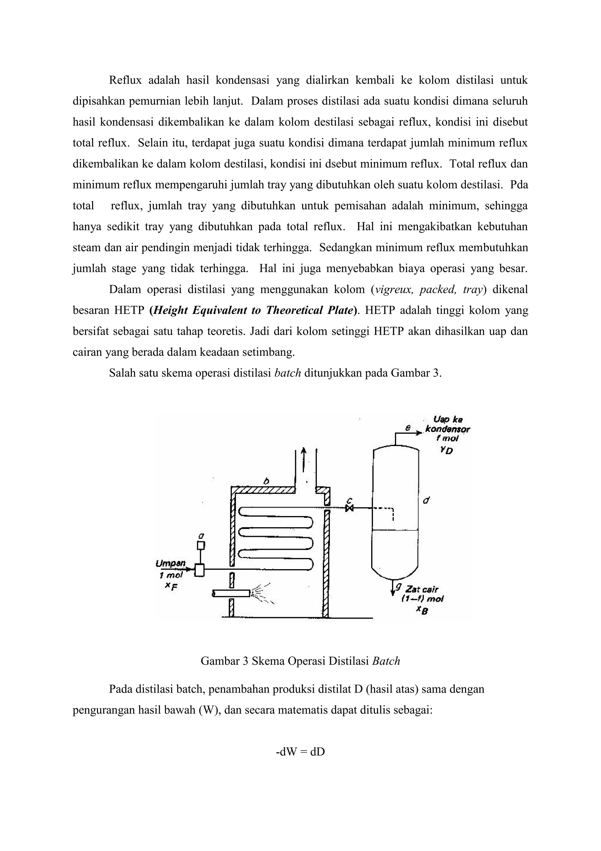 Reflux adalah hasil kondensasi yang dialirkan kembali ke kolom distilasi untuk
dipisahkan pemurnian lebih lanjut. Dalam proses distilasi ada suatu kondisi dimana seluruh
hasil kondensasi dikembalikan ke dalam kolom destilasi sebagai reflux, kondisi ini disebut
total reflux. Selain itu, terdapat juga suatu kondisi dimana terdapat jumlah minimum reflux
dikembalikan ke dalam kolom destilasi, kondisi ini dsebut minimum reflux. Total reflux dan
minimum reflux mempengaruhi jumlah tray yang dibutuhkan oleh suatu kolom destilasi. Pda
total reflux, jumlah tray yang dibutuhkan untuk pemisahan adalah minimum, sehingga
hanya sedikit tray yang dibutuhkan pada total reflux. Hal ini mengakibatkan kebutuhan
steam dan air pendingin menjadi tidak terhingga. Sedangkan minimum reflux membutuhkan
jumlah stage yang tidak terhingga. Hal ini juga menyebabkan biaya operasi yang besar.
Dalam operasi distilasi yang menggunakan kolom (vigreux, packed, tray) dikenal
besaran HETP (Height Equivalent to Theoretical Plate). HETP adalah tinggi kolom yang
bersifat sebagai satu tahap teoretis. Jadi dari kolom setinggi HETP akan dihasilkan uap dan
cairan yang berada dalam keadaan setimbang.
Salah satu skema operasi distilasi batch ditunjukkan pada Gambar 3.
Gambar 3 Skema Operasi Distilasi Batch
Pada distilasi batch, penambahan produksi distilat D (hasil atas) sama dengan
pengurangan hasil bawah (W), dan secara matematis dapat ditulis sebagai:
-dW = dD
 