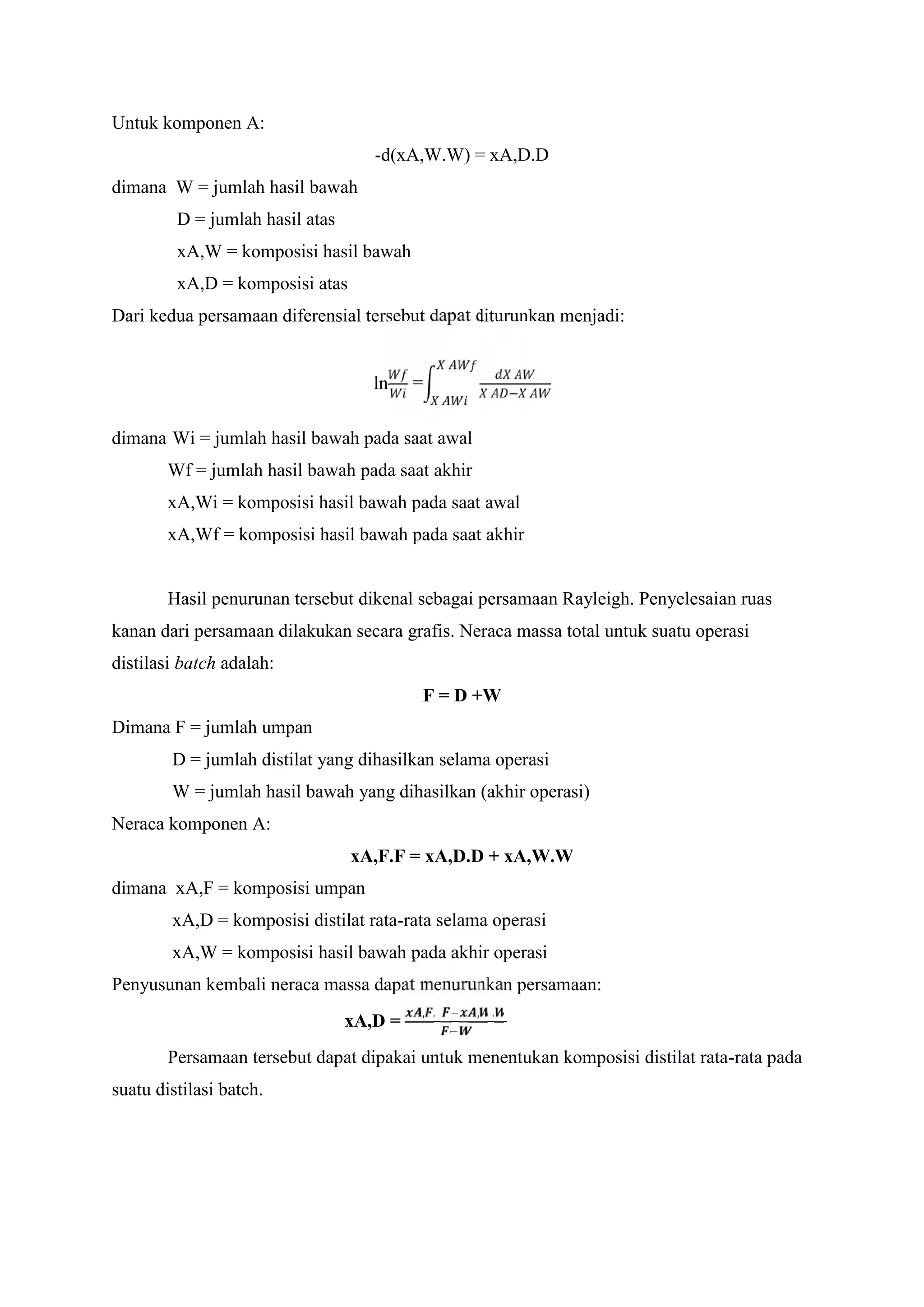 Untuk komponen A:
-d(xA,W.W) = xA,D.D
dimana W = jumlah hasil bawah
D = jumlah hasil atas
xA,W = komposisi hasil bawah
xA,D = komposisi atas
Dari kedua persamaan diferensial tersebut dapat diturunkan menjadi:
ln = −
dimana Wi = jumlah hasil bawah pada saat awal
Wf = jumlah hasil bawah pada saat akhir
xA,Wi = komposisi hasil bawah pada saat awal
xA,Wf = komposisi hasil bawah pada saat akhir
Hasil penurunan tersebut dikenal sebagai persamaan Rayleigh. Penyelesaian ruas
kanan dari persamaan dilakukan secara grafis. Neraca massa total untuk suatu operasi
distilasi batch adalah:
F = D +W
Dimana F = jumlah umpan
D = jumlah distilat yang dihasilkan selama operasi
W = jumlah hasil bawah yang dihasilkan (akhir operasi)
Neraca komponen A:
xA,F.F = xA,D.D + xA,W.W
dimana xA,F = komposisi umpan
xA,D = komposisi distilat rata-rata selama operasi
xA,W = komposisi hasil bawah pada akhir operasi
Penyusunan kembali neraca massa dapat menurunkan persamaan:
xA,D =
, . − , .
−
Persamaan tersebut dapat dipakai untuk menentukan komposisi distilat rata-rata pada
suatu distilasi batch.
 