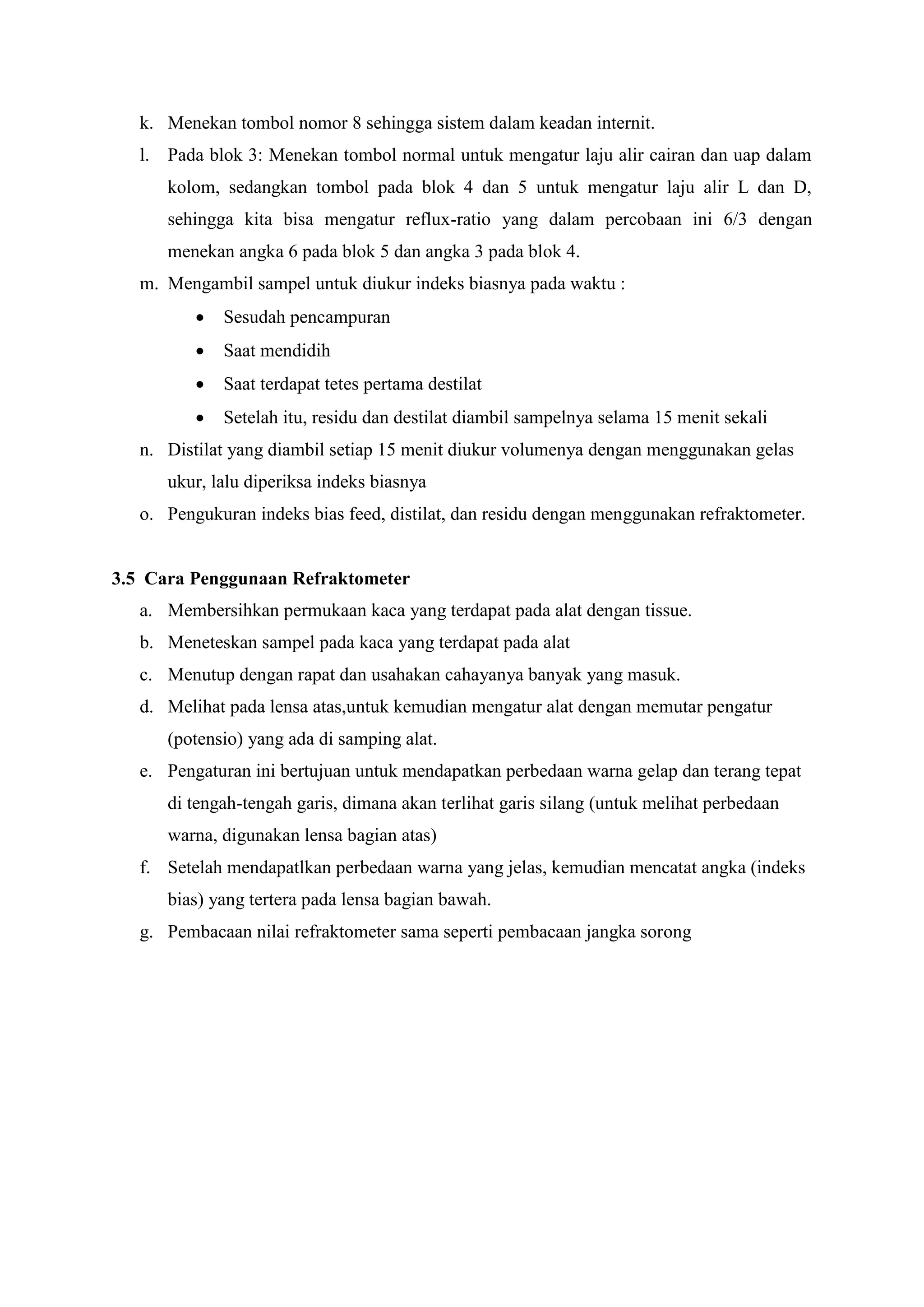 k. Menekan tombol nomor 8 sehingga sistem dalam keadan internit.
l. Pada blok 3: Menekan tombol normal untuk mengatur laju alir cairan dan uap dalam
kolom, sedangkan tombol pada blok 4 dan 5 untuk mengatur laju alir L dan D,
sehingga kita bisa mengatur reflux-ratio yang dalam percobaan ini 6/3 dengan
menekan angka 6 pada blok 5 dan angka 3 pada blok 4.
m. Mengambil sampel untuk diukur indeks biasnya pada waktu :
 Sesudah pencampuran
 Saat mendidih
 Saat terdapat tetes pertama destilat
 Setelah itu, residu dan destilat diambil sampelnya selama 15 menit sekali
n. Distilat yang diambil setiap 15 menit diukur volumenya dengan menggunakan gelas
ukur, lalu diperiksa indeks biasnya
o. Pengukuran indeks bias feed, distilat, dan residu dengan menggunakan refraktometer.
3.5 Cara Penggunaan Refraktometer
a. Membersihkan permukaan kaca yang terdapat pada alat dengan tissue.
b. Meneteskan sampel pada kaca yang terdapat pada alat
c. Menutup dengan rapat dan usahakan cahayanya banyak yang masuk.
d. Melihat pada lensa atas,untuk kemudian mengatur alat dengan memutar pengatur
(potensio) yang ada di samping alat.
e. Pengaturan ini bertujuan untuk mendapatkan perbedaan warna gelap dan terang tepat
di tengah-tengah garis, dimana akan terlihat garis silang (untuk melihat perbedaan
warna, digunakan lensa bagian atas)
f. Setelah mendapatlkan perbedaan warna yang jelas, kemudian mencatat angka (indeks
bias) yang tertera pada lensa bagian bawah.
g. Pembacaan nilai refraktometer sama seperti pembacaan jangka sorong
 