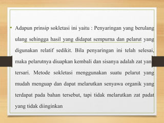 • Adapun prinsip sokletasi ini yaitu : Penyaringan yang berulang 
ulang sehingga hasil yang didapat sempurna dan pelarut yang 
digunakan relatif sedikit. Bila penyaringan ini telah selesai, 
maka pelarutnya diuapkan kembali dan sisanya adalah zat yang 
tersari. Metode sokletasi menggunakan suatu pelarut yang 
mudah menguap dan dapat melarutkan senyawa organik yang 
terdapat pada bahan tersebut, tapi tidak melarutkan zat padat 
yang tidak diinginkan 
 