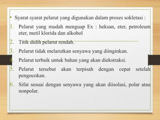• Syarat syarat pelarut yang digunakan dalam proses sokletasi : 
1. Pelarut yang mudah menguap Ex : heksan, eter, petroleum 
eter, metil klorida dan alkohol 
2. Titik didih pelarut rendah. 
3. Pelarut tidak melarutkan senyawa yang diinginkan. 
4. Pelarut terbaik untuk bahan yang akan diekstraksi. 
5. Pelarut tersebut akan terpisah dengan cepat setelah 
pengocokan. 
6. Sifat sesuai dengan senyawa yang akan diisolasi, polar atau 
nonpolar. 
 
