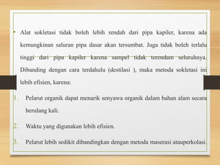 • Alat sokletasi tidak boleh lebih rendah dari pipa kapiler, karena ada 
kemungkinan saluran pipa dasar akan tersumbat. Juga tidak boleh terlalu 
tinggi dari pipa kapiler karena sampel tidak terendam seluruhnya. 
Dibanding dengan cara terdahulu (destilasi ), maka metoda sokletasi ini 
lebih efisien, karena: 
1. Pelarut organik dapat menarik senyawa organik dalam bahan alam secara 
berulang kali. 
2. Waktu yang digunakan lebih efisien. 
3. Pelarut lebih sedikit dibandingkan dengan metoda maserasi atauperkolasi. 
 