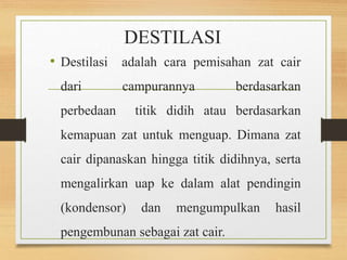 DESTILASI 
• Destilasi adalah cara pemisahan zat cair 
dari campurannya berdasarkan 
perbedaan titik didih atau berdasarkan 
kemapuan zat untuk menguap. Dimana zat 
cair dipanaskan hingga titik didihnya, serta 
mengalirkan uap ke dalam alat pendingin 
(kondensor) dan mengumpulkan hasil 
pengembunan sebagai zat cair. 
 