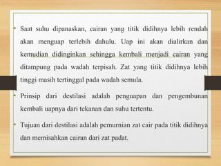 • Saat suhu dipanaskan, cairan yang titik didihnya lebih rendah 
akan menguap terlebih dahulu. Uap ini akan dialirkan dan 
kemudian didinginkan sehingga kembali menjadi cairan yang 
ditampung pada wadah terpisah. Zat yang titik didihnya lebih 
tinggi masih tertinggal pada wadah semula. 
• Prinsip dari destilasi adalah penguapan dan pengembunan 
kembali uapnya dari tekanan dan suhu tertentu. 
• Tujuan dari destilasi adalah pemurnian zat cair pada titik didihnya 
dan memisahkan cairan dari zat padat. 
 