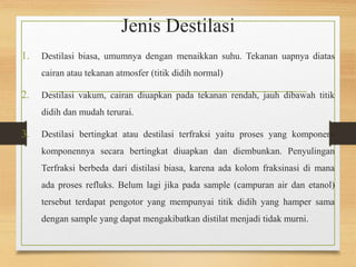 Jenis Destilasi 
1. Destilasi biasa, umumnya dengan menaikkan suhu. Tekanan uapnya diatas 
cairan atau tekanan atmosfer (titik didih normal) 
2. Destilasi vakum, cairan diuapkan pada tekanan rendah, jauh dibawah titik 
didih dan mudah terurai. 
3. Destilasi bertingkat atau destilasi terfraksi yaitu proses yang komponen-komponennya 
secara bertingkat diuapkan dan diembunkan. Penyulingan 
Terfraksi berbeda dari distilasi biasa, karena ada kolom fraksinasi di mana 
ada proses refluks. Belum lagi jika pada sample (campuran air dan etanol) 
tersebut terdapat pengotor yang mempunyai titik didih yang hamper sama 
dengan sample yang dapat mengakibatkan distilat menjadi tidak murni. 
 