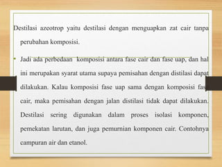 Destilasi azeotrop yaitu destilasi dengan menguapkan zat cair tanpa 
perubahan komposisi. 
• Jadi ada perbedaan komposisi antara fase cair dan fase uap, dan hal 
ini merupakan syarat utama supaya pemisahan dengan distilasi dapat 
dilakukan. Kalau komposisi fase uap sama dengan komposisi fase 
cair, maka pemisahan dengan jalan distilasi tidak dapat dilakukan. 
Destilasi sering digunakan dalam proses isolasi komponen, 
pemekatan larutan, dan juga pemurnian komponen cair. Contohnya 
campuran air dan etanol. 
 