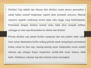 • Distilasi Uap adalah tipe khusus dari distilasi (suatu proses pemisahan ) 
untuk bahan sensitif temperatur seperti alam aromatik senyawa. Banyak 
senyawa organik cenderung terurai pada suhu tinggi yang berkelanjutan. 
Pemisahan dengan distilasi normal maka tidak akan menjadi pilihan, 
sehingga air atau uap dimasukkan ke dalam alat distilasi 
• Prinsip distilasi uap adalah Ketika campuran dari dua praktis tidak saling 
larut cairan dipanaskan ketika sedang gelisah untuk mengekspos permukaan 
kedua cairan ke fase uap, masing-masing unsur independen exerts sendiri 
tekanan uap sebagai fungsi temperatur seolah-olah unsur lainnya tidak 
hadir. Akibatnya, tekanan uap dari seluruh sistem meningkat. 
 