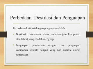 Perbedaan Destilasi dan Penguapan 
Perbedaan destilasi dengan penguapan adalah: 
• Destilasi : pemisahan dalam campuran (dua komponen 
atau lebih) yang mudah menguap 
• Penguapan: pemisahan dengan cara penguapan 
komponen volatile dengan yang non volatile akibat 
pemanasan 
 