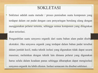 SOKLETASI 
• Sokletasi adalah suatu metode / proses pemisahan suatu komponen yang 
terdapat dalam zat padat dengan cara penyaringan berulang ulang dengan 
menggunakan pelarut tertentu, sehingga semua komponen yang diinginkan 
akan terisolasi. 
• Pengambilan suatu senyawa organik dari suatu bahan alam padat disebut 
ekstraksi. Jika senyawa organik yang terdapat dalam bahan padat tersebut 
dalam jumlah kecil, maka teknik isolasi yang digunakan tidak dapat secara 
maserasi, melainkan dengan teknik lain dimana pelarut yang digunakan 
harus selalu dalam keadaan panas sehingga diharapkan dapat mengisolasi 
senyawa organik itu lebih efesien. Isolasi semacam itu disebut sokletasi. 
 