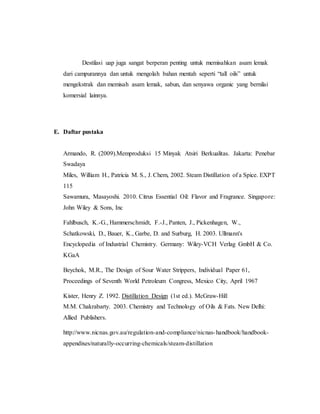 Destilasi uap juga sangat berperan penting untuk memisahkan asam lemak
dari campurannya dan untuk mengolah bahan mentah seperti “tall oils” untuk
mengekstrak dan memisah asam lemak, sabun, dan senyawa organic yang bernilai
komersial lainnya.
E. Daftar pustaka
Armando, R. (2009).Memproduksi 15 Minyak Atsiri Berkualitas. Jakarta: Penebar
Swadaya
Miles, William H., Patricia M. S., J. Chem, 2002. Steam Distillation of a Spice. EXPT
115
Sawamura, Masayoshi. 2010. Citrus Essential Oil: Flavor and Fragrance. Singapore:
John Wiley & Sons, Inc
Fahlbusch, K.-G., Hammerschmidt, F.-J., Panten, J., Pickenhagen, W.,
Schatkowski, D., Bauer, K., Garbe, D. and Surburg, H. 2003. Ullmann's
Encyclopedia of Industrial Chemistry. Germany: Wiley-VCH Verlag GmbH & Co.
KGaA
Beychok, M.R., The Design of Sour Water Strippers, Individual Paper 61,
Proceedings of Seventh World Petroleum Congress, Mexico City, April 1967
Kister, Henry Z. 1992. Distillation Design (1st ed.). McGraw-Hill
M.M. Chakrabarty. 2003. Chemistry and Technology of Oils & Fats. New Delhi:
Allied Publishers.
http://www.nicnas.gov.au/regulation-and-compliance/nicnas-handbook/handbook-
appendixes/naturally-occurring-chemicals/steam-distillation
 