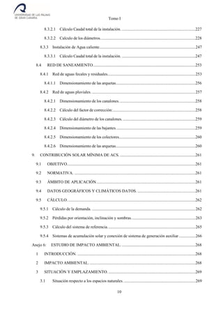 Tomo I
10
8.3.2.1 Cálculo Caudal total de la instalación. .......................................................................227
8.3.2.2 Calculo de los diámetros............................................................................................228
8.3.3 Instalación de Agua caliente.............................................................................................247
8.3.3.1 Cálculo Caudal total de la instalación. .......................................................................247
8.4 RED DE SANEAMIENTO...................................................................................................253
8.4.1 Red de aguas fecales y residuales.....................................................................................253
8.4.1.1 Dimensionamiento de las arquetas.............................................................................256
8.4.2 Red de aguas pluviales. ....................................................................................................257
8.4.2.1 Dimensionamiento de los canalones..........................................................................258
8.4.2.2 Cálculo del factor de corrección:................................................................................258
8.4.2.3 Cálculo del diámetro de los canalones. ......................................................................259
8.4.2.4 Dimensionamiento de las bajantes.............................................................................259
8.4.2.5 Dimensionamiento de los colectores..........................................................................260
8.4.2.6 Dimensionamiento de las arquetas.............................................................................260
9. CONTRIBUCIÓN SOLAR MÍNIMA DE ACS. .........................................................................261
9.1 OBJETIVO............................................................................................................................261
9.2 NORMATIVA. .....................................................................................................................261
9.3 ÁMBITO DE APLICACIÓN................................................................................................261
9.4 DATOS GEOGRÁFICOS Y CLIMÁTICOS DATOS. ........................................................261
9.5 CÁLCULO............................................................................................................................262
9.5.1 Cálculo de la demanda. ....................................................................................................262
9.5.2 Pérdidas por orientación, inclinación y sombras..............................................................263
9.5.3 Cálculo del sistema de referencia.....................................................................................265
9.5.4 Sistemas de acumulación solar y conexión de sistema de generación auxiliar................266
Anejo 6: ESTUDIO DE IMPACTO AMBIENTAL. .......................................................................268
1 INTRODUCCIÓN. ..................................................................................................................268
2 IMPACTO AMBIENTAL. ......................................................................................................268
3 SITUACIÓN Y EMPLAZAMIENTO. ....................................................................................269
3.1 Situación respecto a los espacios naturales. .....................................................................269
 