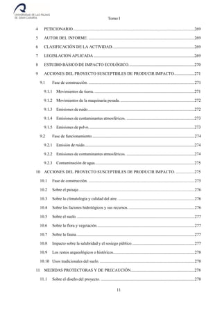 Tomo I
11
4 PETICIONARIO......................................................................................................................269
5 AUTOR DEL INFORME. .......................................................................................................269
6 CLASIFICACIÓN DE LA ACTIVIDAD................................................................................269
7 LEGISLACION APLICADA ..................................................................................................269
8 ESTUDIO BÁSICO DE IMPACTO ECOLÓGICO................................................................270
9 ACCIONES DEL PROYECTO SUSCEPTIBLES DE PRODUCIR IMPACTO....................271
9.1 Fase de construcción. .......................................................................................................271
9.1.1 Movimientos de tierra. .................................................................................................271
9.1.2 Movimientos de la maquinaria pesada. ........................................................................272
9.1.3 Emisiones de ruido........................................................................................................272
9.1.4 Emisiones de contaminantes atmosféricos. ..................................................................273
9.1.5 Emisiones de polvo.......................................................................................................273
9.2 Fase de funcionamiento....................................................................................................274
9.2.1 Emisión de ruido...........................................................................................................274
9.2.2 Emisiones de contaminantes atmosféricos. ..................................................................274
9.2.3 Contaminación de agua.................................................................................................275
10 ACCIONES DEL PROYECTO SUSCEPTIBLES DE PRODUCIR IMPACTO. ..................275
10.1 Fase de construcción. .......................................................................................................275
10.2 Sobre el paisaje.................................................................................................................276
10.3 Sobre la climatología y calidad del aire. ..........................................................................276
10.4 Sobre los factores hidrológicos y sus recursos.................................................................276
10.5 Sobre el suelo. ..................................................................................................................277
10.6 Sobre la flora y vegetación...............................................................................................277
10.7 Sobre la fauna...................................................................................................................277
10.8 Impacto sobre la salubridad y el sosiego público.............................................................277
10.9 Los restos arqueológicos o históricos...............................................................................278
10.10 Usos tradicionales del suelo. ............................................................................................278
11 MEDIDAS PROTECTORAS Y DE PRECAUCIÓN..............................................................278
11.1 Sobre el diseño del proyecto. ...........................................................................................278
 