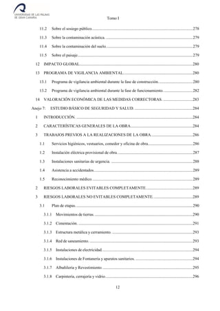 Tomo I
12
11.2 Sobre el sosiego público...................................................................................................278
11.3 Sobre la contaminación acústica. .....................................................................................279
11.4 Sobre la contaminación del suelo.....................................................................................279
11.5 Sobre el paisaje.................................................................................................................279
12 IMPACTO GLOBAL...............................................................................................................280
13 PROGRAMA DE VIGILANCIA AMBIENTAL....................................................................280
13.1 Programa de vigilancia ambiental durante la fase de construcción..................................280
13.2 Programa de vigilancia ambiental durante la fase de funcionamiento. ............................282
14 VALORACIÓN ECONÓMICA DE LAS MEDIDAS CORRECTORAS. .............................283
Anejo 7: ESTUDIO BÁSICO DE SEGURIDAD Y SALUD..........................................................284
1 INTRODUCCIÓN. ..................................................................................................................284
2 CARACTERÍSTICAS GENERALES DE LA OBRA.............................................................284
3 TRABAJOS PREVIOS A LA REALIZACIONES DE LA OBRA.........................................286
1.1 Servicios higiénicos, vestuarios, comedor y oficina de obra............................................286
1.2 Instalación eléctrica provisional de obra..........................................................................287
1.3 Instalaciones sanitarias de urgencia. ................................................................................288
1.4 Asistencia a accidentados.................................................................................................289
1.5 Reconocimiento médico...................................................................................................289
2 RIESGOS LABORALES EVITABLES COMPLETAMENTE..............................................289
3 RIESGOS LABORALES NO EVITABLES COMPLETAMENTE.......................................289
3.1 Plan de etapas...................................................................................................................290
3.1.1 Movimientos de tierras.................................................................................................290
3.1.2 Cimentación. ................................................................................................................291
3.1.3 Estructura metálica y cerramiento. ...............................................................................293
3.1.4 Red de saneamiento. .....................................................................................................293
3.1.5 Instalaciones de electricidad.........................................................................................294
3.1.6 Instalaciones de Fontanería y aparatos sanitarios. ........................................................294
3.1.7 Albañilería y Revestimiento.........................................................................................295
3.1.8 Carpintería, cerrajería y vidrio......................................................................................296
 