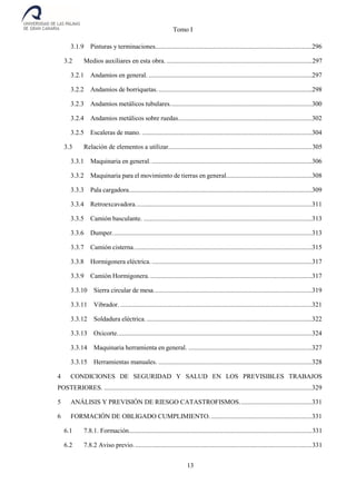 Tomo I
13
3.1.9 Pinturas y terminaciones...............................................................................................296
3.2 Medios auxiliares en esta obra. ........................................................................................297
3.2.1 Andamios en general. ...................................................................................................297
3.2.2 Andamios de borriquetas..............................................................................................298
3.2.3 Andamios metálicos tubulares......................................................................................300
3.2.4 Andamios metálicos sobre ruedas.................................................................................302
3.2.5 Escaleras de mano. .......................................................................................................304
3.3 Relación de elementos a utilizar.......................................................................................305
3.3.1 Maquinaria en general. .................................................................................................306
3.3.2 Maquinaria para el movimiento de tierras en general....................................................308
3.3.3 Pala cargadora...............................................................................................................309
3.3.4 Retroexcavadora...........................................................................................................311
3.3.5 Camión basculante. ......................................................................................................313
3.3.6 Dumper.........................................................................................................................313
3.3.7 Camión cisterna............................................................................................................315
3.3.8 Hormigonera eléctrica. .................................................................................................317
3.3.9 Camión Hormigonera...................................................................................................317
3.3.10 Sierra circular de mesa................................................................................................319
3.3.11 Vibrador. ....................................................................................................................321
3.3.12 Soldadura eléctrica. ....................................................................................................322
3.3.13 Oxicorte......................................................................................................................324
3.3.14 Maquinaria herramienta en general. ...........................................................................327
3.3.15 Herramientas manuales. .............................................................................................328
4 CONDICIONES DE SEGURIDAD Y SALUD EN LOS PREVISIBLES TRABAJOS
POSTERIORES. ..............................................................................................................................329
5 ANÁLISIS Y PREVISIÓN DE RIESGO CATASTROFISMOS............................................331
6 FORMACIÓN DE OBLIGADO CUMPLIMIENTO. .............................................................331
6.1 7.8.1. Formación...............................................................................................................331
6.2 7.8.2 Aviso previo............................................................................................................331
 