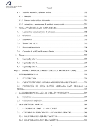 Tomo I
14
6.3 Medicina preventiva y primeros auxilios. ........................................................................331
6.3.1 Botiquín........................................................................................................................331
6.3.2 Reconociemito médicos obligatorio.............................................................................331
6.3.3 Actuaciones a seguir en caso de accidente grave o mortal.............................................331
7 NORMATIVA DE OBLIGADO CUMPLIMIENTO..............................................................332
7.1 Legislación y normativa técnica de aplicación.................................................................332
7.2 Ordenanzas.......................................................................................................................332
7.3 Reglamentos.....................................................................................................................332
7.4 Normas UNE y NTE. .......................................................................................................332
7.5 Directivas Comunitarias...................................................................................................334
7.6 Convenios de la OTI, ratificados por España...................................................................334
8 Planos.......................................................................................................................................335
8.1 Seguridad y salud 1 ..........................................................................................................335
8.2 Seguridad y salud 2 ..........................................................................................................335
8.3 Seguridad y salud 3 ..........................................................................................................335
Anejo 8: INSTALACION DE TRATAMIENTO DE AGUA (OSMOSIS INVERSA) ..................336
1 ESTUDIO PRELIMINAR .......................................................................................................336
1.1 INTRODUCCIÓN ...........................................................................................................336
1.2 CARACTERÍSTICAS DEL AGUA PARA DILUIR BEBIDAS DESTILADAS ...............336
1.3 PROPORCIÓN DE AGUA BLANDA NECESARIA PARA REALIZAR LA
MEZCLA .....................................................................................................................................337
2 CARACTERÍSTICAS DEL AGUA DE ENTRADA Y NORMATIVA .................................337
2.1 Normativas:......................................................................................................................337
2.2 Caracteristicas del proceso...............................................................................................338
3 DESCRIPCIÓN DEL PROCESO............................................................................................345
3.1 FLUJO PRODUCTIVO Y LISTA DE EQUIPOS............................................................345
3.2 COMENTARIOS ACERCA DE LAS UNIDADES DEL PROCESO .............................348
3.2.1 EQUIPOS PARA EL PRE-TRATAMIENTO.............................................................348
3.2.2 EQUIPOS PARA EL POST-TRATAMIENTO...........................................................349
 