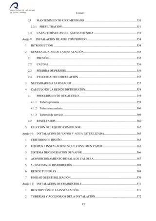 Tomo I
15
3.3 MANTENIMIENTO RECOMENDADO ........................................................................351
3.3.1 PREFILTRACIÓN:......................................................................................................351
3.4 CARACTERÍSTICAS DEL AGUA OBTENIDA............................................................352
Anejo 9: INSTALACION DE AIRE COMPRIMIDO.....................................................................354
1 INTRODUCCIÓN ...................................................................................................................354
2 GENERALIDADES DE LA INSTALACIÓN.........................................................................355
2.1 PRESIÓN .........................................................................................................................355
2.2 CAUDAL .........................................................................................................................356
2.3 PÉRDIDA DE PRESIÓN.................................................................................................356
2.4 VELOCIDAD DE CIRCULACIÓN ................................................................................357
3 NECESIDADES A SATISFACER ..........................................................................................357
4 CÁLCULO DE LA RED DE DISTRIBUCIÓN.......................................................................358
4.1 PROCEDIMIENTO DE CÁLCULO................................................................................359
4.1.1 Tubería primaria...........................................................................................................359
4.1.2 Tuberías secundaria. .....................................................................................................360
4.1.3 Tuberías de servicio. ....................................................................................................360
4.2 RESULTADOS................................................................................................................360
5 ELECCIÓN DEL EQUIPO COMPRESOR .............................................................................362
Anejo 10: INSTALACION DE VAPOR Y AGUA ESTERILIZADA.............................................365
1 CRITERIOS DE DISEÑO........................................................................................................365
2 EQUIPOS E INSTALACIONES QUE CONSUMEN VAPOR...............................................365
3 SISTEMA DE GENERACIÓN DE VAPOR ...........................................................................366
4 ACONDICIONAMIENTO DE SALA DE CALDERA ...........................................................367
5 5.- SISTEMA DE DISTRIBUCIÓN.........................................................................................369
6 RED DE TUBERÍAS ...............................................................................................................369
7 UNIDAD DE ESTERILIZACIÓN...........................................................................................370
Anejo 11: INSTALACION DE COMBUSTIBLE............................................................................371
1 DESCRIPCIÓN DE LA INSTALACIÓN................................................................................371
2 TUBERÍAS Y ACCESORIOS DE LA INSTALACIÓN .........................................................372
 