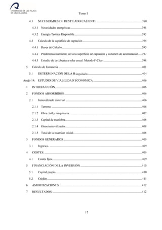Tomo I
17
4.3 NECESIDADES DE DESTILADO CALIENTE ............................................................390
4.3.1 Necesidades energéticas...............................................................................................391
4.3.2 Energía Teórica Disponible..........................................................................................393
4.4 Calculo de la superficie de captación...............................................................................395
4.4.1 Bases de Calculo ..........................................................................................................395
4.4.2 Predimensionamiento de la la superficie de captación y volumen de acumulación.....397
4.4.3 Estudio de la cobertura solar anual. Metodo F-Chart...................................................398
5 Calculo de fontaneria ...............................................................................................................401
5.1 DETERMINACIÓN DE LA Himpulsión........................................................................404
Anejo 14: ESTUDIO DE VIABILIDAD ECONÓMICA.................................................................406
1 INTRODUCCIÓN. ..................................................................................................................406
2 FONDOS ABSORBIDOS........................................................................................................406
2.1 Inmovilizado material. .....................................................................................................406
2.1.1 Terreno. ........................................................................................................................406
2.1.2 Obra civil y maquinaria.................................................................................................407
2.1.3 Capital de maniobra......................................................................................................408
2.1.4 Otros inmovilizados......................................................................................................408
2.1.5 Total de la inversión inicial...........................................................................................408
3 FONDOS GENERADOS.........................................................................................................409
3.1 Ingresos. ...........................................................................................................................409
4 COSTES...................................................................................................................................409
4.1 Costes fijos.......................................................................................................................409
5 FINANCIACIÓN DE LA INVERSIÓN..................................................................................410
5.1 Capital propio...................................................................................................................410
5.2 Crédito..............................................................................................................................411
6 AMORTIZACIONES. .............................................................................................................412
7 RESULTADOS........................................................................................................................412
 