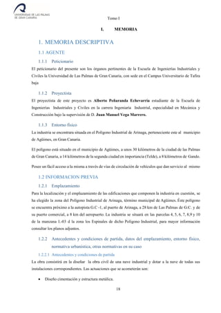 Tomo I
18
I. MEMORIA
1. MEMORIA DESCRIPTIVA
1.1 AGENTE
1.1.1 Peticionario
El peticionario del presente son los órganos pertinentes de la Escuela de Ingenierías Industriales y
Civiles la Universidad de Las Palmas de Gran Canaria, con sede en el Campus Universitario de Tafira
baja
1.1.2 Proyectista
El proyectista de este proyecto es Alberto Peñaranda Echevarría estudiante de la Escuela de
Ingenierías Industriales y Civiles en la carrera Ingeniaría Industrial, especialidad en Mecánica y
Construcción bajo la supervisión de D. Juan Manuel Vega Marrero.
1.1.3 Entorno físico
La industria se encontrara situada en el Polígono Industrial de Arinaga, perteneciente este al municipio
de Agüimes, en Gran Canaria.
El polígono está situado en el municipio de Agüimes, a unos 30 kilómetros de la ciudad de las Palmas
de Gran Canaria, a 14 kilómetros de la segunda ciudad en importancia (Telde), a 8 kilómetros de Gando.
Posee un fácil acceso a la misma a través de vías de circulación de vehículos que dan servicio al mismo
1.2 INFORMACION PREVIA
1.2.1 Emplazamiento
Para la localización y el emplazamiento de las edificaciones que componen la industria en cuestión, se
ha elegido la zona del Polígono Industrial de Arinaga, término municipal de Agüimes. Éste polígono
se encuentra próximo a la autopista G.C -1, al puerto de Arinaga, a 28 km de Las Palmas de G.C. y de
su puerto comercial, a 8 km del aeropuerto. La industria se situará en las parcelas 4, 5, 6, 7, 8,9 y 10
de la manzana I.-03 d la zona los Espinales de dicho Polígono Industrial, para mayor información
consultar los planos adjuntos.
1.2.2 Antecedentes y condiciones de partida, datos del emplazamiento, entorno físico,
normativa urbanística, otras normativas en su caso
1.2.2.1 Antecedentes y condiciones de partida
La obra consistirá en la diseñar la obra civil de una nave industrial y dotar a la nave de todas sus
instalaciones correspondientes. Las actuaciones que se acometerán son:
 Diseño cimentación y estructura metálica.
 