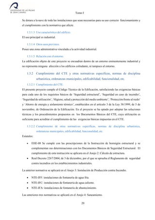 Tomo I
20
Se dotara a la nave de toda las instalaciones que sean necesarias para su uso correcto funcionamiento y
el cumplimiento con la normativa que afecte.
1.3.1.3 Uso característico del edificio.
El uso principal es industrial.
1.3.1.4 Otros usos previstos.
Posee una zona administrativa vinculada a la actividad industrial.
1.3.1.5 Relación con el entorno.
La edificación objeto de este proyecto se encuadran dentro de un entorno eminentemente industrial y
no representa ninguna afección a los edificios colindante, ni tampoco al entorno.
1.3.2 Cumplimiento del CTE y otras normativas específicas, normas de disciplina
urbanística, ordenanzas municipales, edificabilidad, funcionalidad, etc.
1.3.2.1 Cumplimiento del CTE.
El presente proyecto cumple el Código Técnico de la Edificación, satisfaciendo las exigencias básicas
para cada uno de los requisitos básicos de ‘Seguridad estructural’, ‘Seguridad en caso de incendio’,
‘Seguridad de utilización’, ‘Higiene, salud y protección del medio ambiente’, ‘Protección frente al ruido’
y ‘Ahorro de energía y aislamiento térmico’, establecidos en el artículo 3 de la Ley 38/1999, de 5 de
noviembre, de Ordenación de la Edificación. En el proyecto se ha optado por adoptar las soluciones
técnicas y los procedimientos propuestos en los Documentos Básicos del CTE, cuya utilización es
suficiente para acreditar el cumplimiento de las exigencias básicas impuestas en el CTE.
1.3.2.2 Cumplimiento de otras normativas específicas, normas de disciplina urbanística,
ordenanzas municipales, edificabilidad, funcionalidad, etc.
Estatales:
 EHE-08 Se cumple con las prescripciones de la Instrucción de hormigón estructural y se
complementan sus determinaciones con los Documentos Básicos de Seguridad Estructural. El
cumplimiento de esta instrucción se aplicara en el Anejo 2: Cálculo de estructura.
 Real Decreto 2267/2004, de 3 de diciembre, por el que se aprueba el Reglamento de seguridad
contra incendios en los establecimientos industriales.
La anterior normativa se aplicará en el Anejo 3: Instalación de Producción contra Incendio.
 NTE-IFF: instalaciones de fontanería de agua fría.
 NTE-IFC: instalaciones de fontanería de agua caliente.
 NTE-IFA: instalaciones de fontanería de abastecimiento.
Las anteriores tres normativas se aplicará en el Anejo 4: Saneamiento.
 