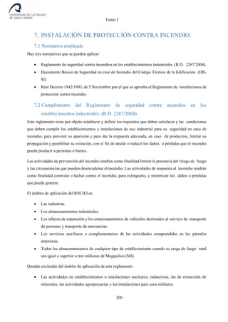 Tomo I
200
7. INSTALACIÓN DE PROTECCIÓN CONTRA INCENDIO.
7.1 Normativa empleada
Hay tres normativas que se pueden aplicar:
 Reglamento de seguridad contra incendios en los establecimientos industriales. (R.D. 2267/2004).
 Documento Básico de Seguridad en caso de Incendio del Código Técnico de la Edificación (DB-
SI)
 Real Decreto 1942/1993, de 5 Noviembre por el que se aprueba el Reglamento de instalaciones de
protección contra incendio.
7.2 Cumplimiento del Reglamento de seguridad contra incendios en los
establecimientos industriales. (R.D. 2267/2004).
Este reglamento tiene por objeto establecer y definir los requisitos que deben satisfacer y las condiciones
que deben cumplir los establecimientos e instalaciones de uso industrial para su seguridad en caso de
incendio, para prevenir su aparición y para dar la respuesta adecuada, en caso de producirse, limitar su
propagación y posibilitar su extinción, con el fin de anular o reducir los daños o pérdidas que el incendio
pueda producir a personas o bienes.
Las actividades de prevención del incendio tendrán como finalidad limitar la presencia del riesgo de fuego
y las circunstancias que pueden desencadenar el incendio. Las actividades de respuesta al incendio tendrán
como finalidad controlar o luchar contra el incendio, para extinguirlo, y minimizar los daños o pérdidas
que pueda generar.
El ámbito de aplicación del RSCIEI es:
 Las industrias.
 Los almacenamientos industriales.
 Los talleres de reparación y los estacionamientos de vehículos destinados al servicio de transporte
de personas y transporte de mercancías.
 Los servicios auxiliares o complementarios de las actividades comprendidas en los párrafos
anteriores.
 Todos los almacenamientos de cualquier tipo de establecimiento cuando su carga de fuego total
sea igual o superior a tres millones de Megajulios (MJ).
Quedan excluidas del ámbito de aplicación de este reglamento:
 Las actividades en establecimientos o instalaciones nucleares, radiactivas, las de extracción de
minerales, las actividades agropecuarias y las instalaciones para usos militares.
 