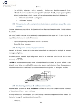 Tomo I
201
 Las actividades industriales y talleres artesanales y similares cuya densidad de carga de fuego,
calculada de acuerdo con el anexo I, no supere 10 Mcal/m2 (42 MJ/m2), siempre que su superficie
útil sea inferior o igual a 60 m2, excepto en lo recogido en los apartados 8 y 16 del anexo III:
o Instalación de alumbrado de emergencia.
o Extintores de incendio.
7.2.1 Caracterización de los establecimientos industriales en relación con la seguridad contra
incendios.
Según el apartado 1 del anexo I, del Reglamento de Seguridad contra Incendios en los Establecimientos
Industriales.
Las condiciones y requisitos que deben satisfacer los establecimientos industriales, en relación con su
seguridad contra incendios, estarán determinados:
 Por su configuración y ubicación con relación a su entorno.
 Su nivel de riesgo intrínseco.
7.2.2 Configuración y ubicación según su entorno.
La nave se encuentra situado en la calle Fresno sin número, en el Polígono de Arinaga, en término
municipal de Agüimes.
El establecimiento industrial objeto del presente proyecto, en cuanto a la ubicación con relación a su
entorno es de TIPO C.
TIPO C: el establecimiento industrial ocupa totalmente un edificio, o varios, en su caso, que está a una
distancia mayor de tres metros del edificio más próximo de otros establecimientos. Dicha distancia deberá;
estar libre de mercancías combustibles o elementos intermedios susceptibles de propagar el incendio.
7.2.3 Nivel de riesgo intrínseco de establecimiento industrial.
Para los tipos C, se considera “sector de incendio” el espacio del edificio cerrado por elementos resistentes
al fuego durante el tiempo que se establezca.
El riesgo intrínseco se calcula a partir de la carga de fuego y ponderándola para los distintos sectores de
incendios. La carga de fuego depende de los materiales:
 Fabricados.
 