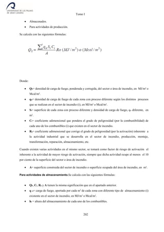 Tomo I
202
 Almacenados.
 Para actividades de producción.
Se calcula con las siguientes fórmulas:
Donde:
 QS= densidad de carga de fuego, ponderada y corregida, del sector o área de incendio, en MJ/m² o
Mcal/m².
 qsi= densidad de carga de fuego de cada zona con proceso diferente según los distintos procesos
que se realizan en el sector de incendio (i), en MJ/m2
o Mcal/m2
.
 Si= superficie de cada zona con proceso diferente y densidad de carga de fuego, qsi diferente, en
m2
.
 Ci= coeficiente adimensional que pondera el grado de peligrosidad (por la combustibilidad) de
cada uno de los combustibles (i) que existen en el sector de incendio.
 Ra= coeficiente adimensional que corrige el grado de peligrosidad (por la activación) inherente a
la actividad industrial que se desarrolla en el sector de incendio, producción, montaje,
transformación, reparación, almacenamiento, etc.
Cuando existen varias actividades en el mismo sector, se tomará como factor de riesgo de activación el
inherente a la actividad de mayor riesgo de activación, siempre que dicha actividad ocupe al menos el 10
por ciento de la superficie del sector o área de incendio.
 A= superficie construida del sector de incendio o superficie ocupada del área de incendio, en m².
Para actividades de almacenamiento.Se calcula con las siguientes fórmulas:
 QS, Ci, Ra y A tienen la misma significación que en el apartado anterior.
 q vi= carga de fuego, aportada por cada m3
de cada zona con diferente tipo de almacenamiento (i)
existente en el sector de incendio, en MJ/m3
o Mcal/m3
.
 hi = altura del almacenamiento de cada uno de los combustibles.
 