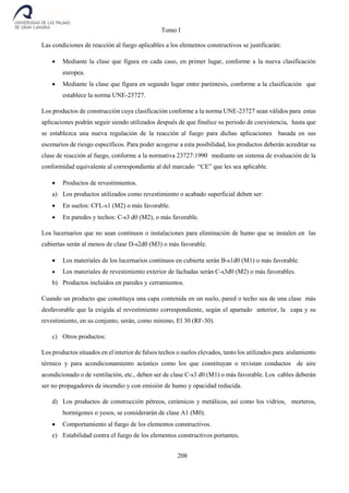 Tomo I
208
Las condiciones de reacción al fuego aplicables a los elementos constructivos se justificarán:
 Mediante la clase que figura en cada caso, en primer lugar, conforme a la nueva clasificación
europea.
 Mediante la clase que figura en segundo lugar entre paréntesis, conforme a la clasificación que
establece la norma UNE-23727.
Los productos de construcción cuya clasificación conforme a la norma UNE-23727 sean válidos para estas
aplicaciones podrán seguir siendo utilizados después de que finalice su periodo de coexistencia, hasta que
se establezca una nueva regulación de la reacción al fuego para dichas aplicaciones basada en sus
escenarios de riesgo específicos. Para poder acogerse a esta posibilidad, los productos deberán acreditar su
clase de reacción al fuego, conforme a la normativa 23727:1990 mediante un sistema de evaluación de la
conformidad equivalente al correspondiente al del marcado “CE” que les sea aplicable.
 Productos de revestimientos.
a) Los productos utilizados como revestimiento o acabado superficial deben ser:
 En suelos: CFL-s1 (M2) o más favorable.
 En paredes y techos: C-s3 d0 (M2), o más favorable.
Los lucernarios que no sean continuos o instalaciones para eliminación de humo que se instalen en las
cubiertas serán al menos de clase D-s2d0 (M3) o más favorable.
 Los materiales de los lucernarios continuos en cubierta serán B-s1d0 (M1) o más favorable.
 Los materiales de revestimiento exterior de fachadas serán C-s3d0 (M2) o más favorables.
b) Productos incluidos en paredes y cerramientos.
Cuando un producto que constituya una capa contenida en un suelo, pared o techo sea de una clase más
desfavorable que la exigida al revestimiento correspondiente, según el apartado anterior, la capa y su
revestimiento, en su conjunto, serán, como mínimo, El 30 (RF-30).
c) Otros productos:
Los productos situados en el interior de falsos techos o suelos elevados, tanto los utilizados para aislamiento
térmico y para acondicionamiento acústico como los que constituyan o revistan conductos de aire
acondicionado o de ventilación, etc., deben ser de clase C-s3 d0 (M1) o más favorable. Los cables deberán
ser no propagadores de incendio y con emisión de humo y opacidad reducida.
d) Los productos de construcción pétreos, cerámicos y metálicos, así como los vidrios, morteros,
hormigones o yesos, se considerarán de clase A1 (M0).
 Comportamiento al fuego de los elementos constructivos.
e) Estabilidad contra el fuego de los elementos constructivos portantes.
 