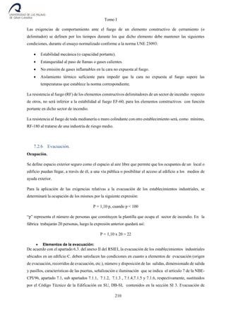 Tomo I
210
Las exigencias de comportamiento ante el fuego de un elemento constructivo de cerramiento (o
delimitador) se definen por los tiempos durante los que dicho elemento debe mantener las siguientes
condiciones, durante el ensayo normalizado conforme a la norma UNE 23093:
 Estabilidad mecánica (o capacidad portante).
 Estanqueidad al paso de llamas o gases calientes.
 No emisión de gases inflamables en la cara no expuesta al fuego.
 Aislamiento térmico suficiente para impedir que la cara no expuesta al fuego supere las
temperaturas que establece la norma correspondiente.
La resistencia al fuego (RF) de los elementos constructivos delimitadores de un sector de incendio respecto
de otros, no será inferior a la estabilidad al fuego EF-60, para los elementos constructivos con función
portante en dicho sector de incendio.
La resistencia al fuego de toda medianería o muro colindante con otro establecimiento será, como mínimo,
RF-180 al tratarse de una industria de riesgo medio.
7.2.6 Evacuación.
Ocupación.
Se define espacio exterior seguro como el espacio al aire libre que permite que los ocupantes de un local o
edificio puedan llegar, a través de él, a una vía pública o posibilitar el acceso al edificio a los medios de
ayuda exterior.
Para la aplicación de las exigencias relativas a la evacuación de los establecimientos industriales, se
determinará la ocupación de los mismos por la siguiente expresión:
P = 1,10 p, cuando p < 100
“p” representa el número de personas que constituyen la plantilla que ocupa el sector de incendio. En la
fábrica trabajarán 20 personas, luego la expresión anterior quedará así:
P = 1,10 x 20 = 22
 Elementos de la evacuación:
De acuerdo con el apartado 6.3. del anexo II del RSIEI, la evacuación de los establecimientos industriales
ubicados en un edificio C. deben satisfacen las condiciones en cuanto a elementos de evacuación (origen
de evacuación, recorridos de evacuación, etc.), número y disposición de las salidas, dimensionado de salida
y pasillos, características de las puertas, señalización e iluminación que se indica el artículo 7 de la NBE-
CPI/96, apartado 7.1, sub apartados 7.1.1, 7.1.2, 7.1.3 , 7.1.4,7.1.5 y 7.1.6, respectivamente, sustituidos
por el Código Técnico de la Edificación en SU, DB-SI, contenidos en la sección SI 3. Evacuación de
 
