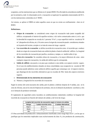 Tomo I
211
ocupantes, con las matizaciones que se obtiene en el propio RSIEI. Por ello dado la coincidencia establecida
por la normativa, todo lo relacionado con la evacuación se regirá por los apartados mencionados del SI 3,
con las matizaciones contenidas en el RSIEI.
Así mismo, se aplicar el DBSI en todos aquellos casos en que no exista un confinamiento claro en el
RSIEI.
Definiciones.
 Origen de evacuación: se considerará como origen de evacuación todo punto ocupable del
edificio, exceptuando el interior de aquellos recintos, o de varios comunicados entre sí, en la que
la densidad de ocupación no exceda de 1 persona/ 10 m2
y cuya superficie total no exceda de 50
m2
(despachos de oficina, etc.). En estos casos el origen de evacuación puede considerarse situados
en la puerta del recinto, excepto si se trata de zonas de riesgo especial.
 Los recorridos de evacuación: se define recorrido de evacuación como el recorrido que conduce
desde un origen de evacuación hasta una salida de planta o hasta la salida del edificio. La longitud
de los recorridos de evacuación por pasillos, escaleras y rampas, se medirá sobre el eje.
 Altura de evacuación: Se considera altura de evacuación, a la mayor diferencia de cotas entre
cualquier origen de evacuación y la salida del edificio que le corresponda.
 Salida de edificio: una puerta o un paso que conducen a una salida a un espacio exterior seguro.
En el caso de establecimientos situados en áreas consolidadas cuya ocupación no exceda de 500
personas puede admitirse como salida de edificio aquella que comunique con el espacio exterior,
que disponga de dos recorridos alternativos que no excedan de 50m hasta dos espacio exteriores
seguros.
 Dimensionado de los elementos de evacuación
a) Número y longitud de los recorridos de evacuación:
Según la norma sólo sería necesaria dos salida, pero la planta a elaborar dispone de 4 salidas, una en la
zona de oficinas, una en la zona de limpieza de aceitunas, otra en el almacén de productos auxiliares y otra
en el almacén de producto terminado.
El reglamento de seguridad contra incendios en establecimientos industriales establece la longitud del
recorrido de evacuación en función del número de salidas y del nivel de riesgo.
Longitud del recorrido de evacuación según el número de salidas
Riesgo 1 salida recorrido único 2 salidas alternativas
Bajo(*) 35 m (**) 50 m
Medio 25 m (***) 50 m
Alto – 25 m
(*) Para actividades de producción o almacenamiento clasificadas como riesgo bajo nivel 1, en las que se
justifique que los materiales implicados sean exclusivamente de clase A y los productos de construcción,
 