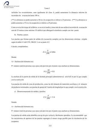 Tomo I
212
incluidos los revestimientos, sean igualmente de clase A, podrá aumentarse la distancia máxima de
recorridos de evacuación hasta 100 m.
(**) La distancia se podrá aumentar a 50 m si la ocupación es inferior a 25 personas. (***) La distancia se
podrá aumentar a 35 m si la ocupación es inferior a 25 personas.
Como en nivel de riesgo de la fábrica es un nivel medio y tiene más de una salida el recorrido de evacuación
será de 25 metros como máximo. El edificio que albergará la destileria cumple con este punto.
b) Puertas y pasos.
Las puertas que forman parte de salidas de evacuación cumplen con las dimensiones mínimas exigida
según la tabla 4.1 del CTE, DB-SI 3, en su punto 4.2.
Calculo, cumpliéndose:
𝐴 ≥
𝑃
200
≥ 0,8𝑚
Donde:
A = Anchura del elemento (m).
P= número total de personas cuyo paso está previsto por el punto cuya anchura se dimensionara.
𝐴 ≥
20
200
= 0,1
La anchura de la puerta de salida de la fachada principal (administrativa) será 0,82 m por lo que cumple
con la restricción.
Las puertas de salida de zona de producción, como las del almacén de materiales auxiliares y el almacén
de productos terminados, son puertas de garaje de 5 metros de longitud por lo que cumple con la restricción.
c) Dimensionamiento de salidas y pasillos:
𝐴 ≥
𝑃
200
= 1 𝑚
Siendo:
A = Anchura del elemento (m).
P= número total de personas cuyo paso está previsto por el punto cuya anchura se dimensionara.
Las puertas de salida serán abatibles con eje de giro vertical y fácilmente operables. Es recomendable que
los mecanismos de apertura de las puertas supongan el menor riesgo posible para la circulación de los
ocupantes.
 