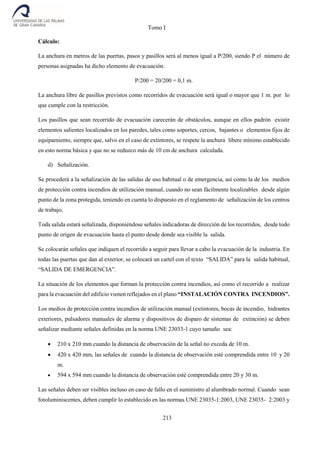Tomo I
213
Cálculo:
La anchura en metros de las puertas, pasos y pasillos será al menos igual a P/200, siendo P el número de
personas asignadas ha dicho elemento de evacuación.
P/200 = 20/200 = 0,1 m.
La anchura libre de pasillos previstos como recorridos de evacuación será igual o mayor que 1 m. por lo
que cumple con la restricción.
Los pasillos que sean recorrido de evacuación carecerán de obstáculos, aunque en ellos padrón existir
elementos salientes localizados en los paredes, tales como soportes, cercos, bajantes o elementos fijos de
equipamiento, siempre que, salvo en el caso de extintores, se respete la anchura libere mínimo establecido
en esto norma básica y que no se reduzco más de 10 cm de anchura calculada.
d) Señalización.
Se procederá a la señalización de las salidas de uso habitual o de emergencia, así como la de los medios
de protección contra incendios de utilización manual, cuando no sean fácilmente localizables desde algún
punto de la zona protegida, teniendo en cuenta lo dispuesto en el reglamento de señalización de los centros
de trabajo.
Toda salida estará señalizada, disponiéndose señales indicadoras de dirección de los recorridos, desde todo
punto de origen de evacuación hasta el punto desde donde sea visible la salida.
Se colocarán señales que indiquen el recorrido a seguir para llevar a cabo la evacuación de la industria. En
todas las puertas que dan al exterior, se colocará un cartel con el texto “SALIDA” para la salida habitual,
“SALIDA DE EMERGENCIA”.
La situación de los elementos que forman la protección contra incendios, así como el recorrido a realizar
para la evacuación del edificio vienen reflejados en el plano “INSTALACIÓN CONTRA INCENDIOS”.
Los medios de protección contra incendios de utilización manual (extintores, bocas de incendio, hidrantes
exteriores, pulsadores manuales de alarma y dispositivos de disparo de sistemas de extinción) se deben
señalizar mediante señales definidas en la norma UNE 23033-1 cuyo tamaño sea:
 210 x 210 mm cuando la distancia de observación de la señal no exceda de 10 m.
 420 x 420 mm, las señales de cuando la distancia de observación esté comprendida entre 10 y 20
m.
 594 x 594 mm cuando la distancia de observación esté comprendida entre 20 y 30 m.
Las señales deben ser visibles incluso en caso de fallo en el suministro al alumbrado normal. Cuando sean
fotoluminiscentes, deben cumplir lo establecido en las normas UNE 23035-1:2003, UNE 23035- 2:2003 y
 