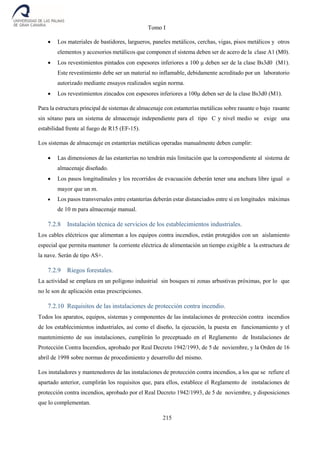 Tomo I
215
 Los materiales de bastidores, largueros, paneles metálicos, cerchas, vigas, pisos metálicos y otros
elementos y accesorios metálicos que componen el sistema deben ser de acero de la clase A1 (M0).
 Los revestimientos pintados con espesores inferiores a 100 μ deben ser de la clase Bs3d0 (M1).
Este revestimiento debe ser un material no inflamable, debidamente acreditado por un laboratorio
autorizado mediante ensayos realizados según norma.
 Los revestimientos zincados con espesores inferiores a 100μ deben ser de la clase Bs3d0 (M1).
Para la estructura principal de sistemas de almacenaje con estanterías metálicas sobre rasante o bajo rasante
sin sótano para un sistema de almacenaje independiente para el tipo C y nivel medio se exige una
estabilidad frente al fuego de R15 (EF-15).
Los sistemas de almacenaje en estanterías metálicas operadas manualmente deben cumplir:
 Las dimensiones de las estanterías no tendrán más limitación que la correspondiente al sistema de
almacenaje diseñado.
 Los pasos longitudinales y los recorridos de evacuación deberán tener una anchura libre igual o
mayor que un m.
 Los pasos transversales entre estanterías deberán estar distanciados entre sí en longitudes máximas
de 10 m para almacenaje manual.
7.2.8 Instalación técnica de servicios de los establecimientos industriales.
Los cables eléctricos que alimentan a los equipos contra incendios, están protegidos con un aislamiento
especial que permita mantener la corriente eléctrica de alimentación un tiempo exigible a la estructura de
la nave. Serán de tipo AS+.
7.2.9 Riegos forestales.
La actividad se emplaza en un polígono industrial sin bosques ni zonas arbustivas próximas, por lo que
no le son de aplicación estas prescripciones.
7.2.10 Requisitos de las instalaciones de protección contra incendio.
Todos los aparatos, equipos, sistemas y componentes de las instalaciones de protección contra incendios
de los establecimientos industriales, así como el diseño, la ejecución, la puesta en funcionamiento y el
mantenimiento de sus instalaciones, cumplirán lo preceptuado en el Reglamento de Instalaciones de
Protección Contra Incendios, aprobado por Real Decreto 1942/1993, de 5 de noviembre, y la Orden de 16
abril de 1998 sobre normas de procedimiento y desarrollo del mismo.
Los instaladores y mantenedores de las instalaciones de protección contra incendios, a los que se refiere el
apartado anterior, cumplirán los requisitos que, para ellos, establece el Reglamento de instalaciones de
protección contra incendios, aprobado por el Real Decreto 1942/1993, de 5 de noviembre, y disposiciones
que lo complementan.
 