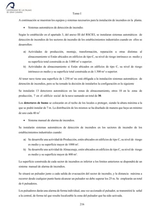 Tomo I
216
A continuación se muestran los equipos y sistemas necesarios para la instalación de incendios en la planta.
 Sistemas automáticos de detección de incendio.
Según lo establecido en el apartado 3, del anexo III del RSCIEI, se instalaran sistemas automáticos de
detección de incendios de los sectores de incendio de los establecimientos industriales cuando en ellos se
desarrollen:
a) Actividades de producción, montaje, transformación, reparación u otras distintas al
almacenamiento si Están ubicados en edificios de tipo C, su nivel de riesgo intrínseco es medio y
su superficie total construida es de 3.000 m2
o superior.
b) Actividades de almacenamiento si Están ubicados en edificios de tipo C, su nivel de riesgo
intrínseco es medio y su superficie total construida es de 1.500 m2
o superior.
Al tener nave tiene una superficie de 1.250 m2
no está obligada a la instalación sistemas automáticos de
detención de incendios, pero se ha tomado la decisión de instalarlos la configuración es la siguiente
Se instalarán 13 detectores automáticos en las zonas de almacenamiento, otros 10 en la zona de
producción, 7 en el edificio social de la nave sumando un total de 30.
Los detectores de humo se colocarán en el techo de los locales a proteger, siendo la altura máxima a la
que se podrá instalar de 7 m. La distribución de los mismos se ha diseñado de manera que haya un mínimo
de uno cada 40 m2
 Sistema manual de alarma de incendios.
Se instalarán sistemas automáticos de detección de incendios en los sectores de incendio de los
establecimientos industriales cuando:
a) Se desarrolle una actividad de Producción, estén ubicados en edificios de tipo C, su nivel de riesgo
es medio y su superficie mayor de 1000 m².
b) Se desarrolle una actividad de Almacenaje, estén ubicados en edificios de tipo C, su nivel de riesgo
es medio y su superficie mayor de 800 m².
La superficie construida de cada sector de incendios es inferior a los limites anteriores se dispondrá de un
sistema manual de alarma de incendios.
Se situará un pulsador junto a cada salida de evacuación del sector de incendio, y la distancia máxima a
recorrer desde cualquier punto hasta alcanzar un pulsador no debe superar los 25 m. Se emplearán un total
de 6 pulsadores.
Los pulsadores darán una alarma de forma individual, una vez accionado el pulsador, se transmitirá la señal
a la central, de forma tal que resulte localizable la zona del pulsador que ha sido activada.
 