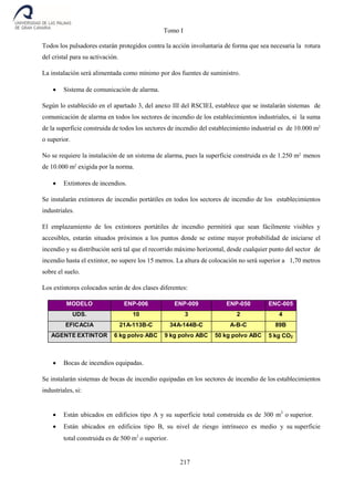 Tomo I
217
Todos los pulsadores estarán protegidos contra la acción involuntaria de forma que sea necesaria la rotura
del cristal para su activación.
La instalación será alimentada como mínimo por dos fuentes de suministro.
 Sistema de comunicación de alarma.
Según lo establecido en el apartado 3, del anexo III del RSCIEI, establece que se instalarán sistemas de
comunicación de alarma en todos los sectores de incendio de los establecimientos industriales, si la suma
de la superficie construida de todos los sectores de incendio del establecimiento industrial es de 10.000 m2
o superior.
No se requiere la instalación de un sistema de alarma, pues la superficie construida es de 1.250 m2
menos
de 10.000 m2
exigida por la norma.
 Extintores de incendios.
Se instalarán extintores de incendio portátiles en todos los sectores de incendio de los establecimientos
industriales.
El emplazamiento de los extintores portátiles de incendio permitirá que sean fácilmente visibles y
accesibles, estarán situados próximos a los puntos donde se estime mayor probabilidad de iniciarse el
incendio y su distribución será tal que el recorrido máximo horizontal, desde cualquier punto del sector de
incendio hasta el extintor, no supere los 15 metros. La altura de colocación no será superior a 1,70 metros
sobre el suelo.
Los extintores colocados serán de dos clases diferentes:
MODELO ENP-006 ENP-009 ENP-050 ENC-005
UDS. 10 3 2 4
EFICACIA 21A-113B-C 34A-144B-C A-B-C 89B
AGENTE EXTINTOR 6 kg polvo ABC 9 kg polvo ABC 50 kg polvo ABC 5 kg CO2
 Bocas de incendios equipadas.
Se instalarán sistemas de bocas de incendio equipadas en los sectores de incendio de los establecimientos
industriales, si:
 Están ubicados en edificios tipo A y su superficie total construida es de 300 m2
o superior.
 Están ubicados en edificios tipo B, su nivel de riesgo intrínseco es medio y su superficie
total construida es de 500 m2
o superior.
 