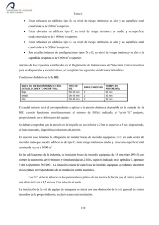 Tomo I
218
 Están ubicados en edificios tipo B, su nivel de riesgo intrínseco es alto y su superficie total
construida es de 200 m2
o superior.
 Están ubicados en edificios tipo C, su nivel de riesgo intrínseco es medio y su superficie
total construida es de 1.000 m2
o superior.
 Están ubicados en edificios tipo C, su nivel de riesgo intrínseco es alto y su superficie total
construida es de 500 m2
o superior.
 Son establecimientos de configuraciones tipos D o E, su nivel de riesgo intrínseco es alto y la
superficie ocupada es de 5.000 m2
o superior.
Además de los requisitos establecidos en el Reglamento de Instalaciones de Protección Contra Incendios
para su disposición y características, se cumplirán las siguientes condiciones hidráulicas:
Condiciones hidráulicas de la BIE:
El caudal unitario será el correspondiente a aplicar a la presión dinámica disponible en la entrada de la
BIE, cuando funcionen simultáneamente el número de BIE(s) indicado, el Factor “K” conjunto,
proporcionado por el fabricante del equipo.
Se deberá comprobar que la presión en la boquilla no sea inferior a 2 bar ni superior a 5 bar, disponiendo,
si fuera necesario, dispositivos reductores de presión.
En nuestro caso tenemos la obligación de instalar bocas de incendio equipadas (BIE) en cada sector de
incendio dado que nuestro edificio es de tipo C, tiene riesgo intrínseco medio y tiene una superficie total
construida mayor a 1000 m2
.
En las edificaciones de la industria, se instalarán bocas de incendio equipadas de 45 mm (tipo DN45) con
tiempo de autonomía de 60 minutos y simultaneidad de 2 BIEs, según lo indicado en el apéndice 3, apartado
9 del Reglamento 786/2001. La situación exacta de cada boca de incendio equipada la podemos encontrar
en los planos correspondientes de la instalación contra incendios.
Las BIE deberán situarse en los paramentos o pilares de los locales de forma que el centro quede a
una altura inferior a 1,5 metros. Con relación al suelo.
La instalación de la red de equipo de manguera se inicia con una derivación de la red general de contra
incendios de la propia industria, exclusiva para esta instalación.
 