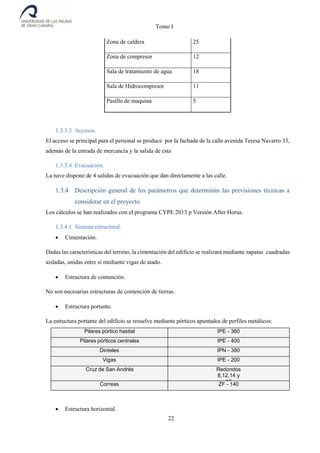 Tomo I
22
Zona de caldera 25
Zona de compresor 12
Sala de tratamiento de agua 18
Sala de Hidrocompresor 11
Pasillo de maquina 5
1.3.3.3 Accesos.
El acceso se principal para el personal se produce por la fachada de la calle avenida Teresa Navarro 33,
además de la entrada de mercancía y la salida de esta
1.3.3.4 Evacuación.
La nave dispone de 4 salidas de evacuación que dan directamente a las calle.
1.3.4 Descripción general de los parámetros que determinan las previsiones técnicas a
considerar en el proyecto
Los cálculos se han realizados con el programa CYPE 2013 p Versión After Horus.
1.3.4.1 Sistema estructural.
 Cimentación.
Dadas las características del terreno, la cimentación del edificio se realizará mediante zapatas cuadradas
aisladas, unidas entre sí mediante vigas de atado.
 Estructura de contención.
No son necesarias estructuras de contención de tierras.
 Estructura portante.
La estructura portante del edificio se resuelve mediante pórticos apuntados de perfiles metálicos:
Pilares pórtico hastial IPE - 360
Pilares pórticos centrales IPE - 400
Dinteles IPN - 380
Vigas IPE - 200
Cruz de San Andrés Redondos
8,12,14 y
16Correas ZF - 140
 Estructura horizontal.
 