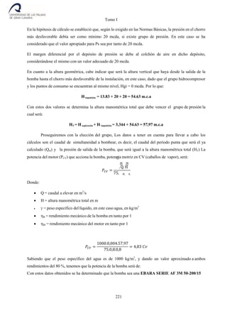 Tomo I
221
En la hipótesis de cálculo se estableció que, según lo exigido en las Normas Básicas, la presión en el chorro
más desfavorable debía ser como mínimo 20 mcda, si existe grupo de presión. En este caso se ha
considerado que el valor apropiado para Ps sea por tanto de 20 mcda.
El margen diferencial por el depósito de presión se debe al colchón de aire en dicho depósito,
considerándose el mismo con un valor adecuado de 20 mcda.
En cuanto a la altura geométrica, cabe indicar que será la altura vertical que haya desde la salida de la
bomba hasta el chorro más desfavorable de la instalación, en este caso, dado que el grupo hidrocompresor
y los puntos de consumo se encuentran al mismo nivel, Hgi = 0 mcda. Por lo que:
Himpulsión = 13.83 + 20 + 20 = 54.63 m.c.a
Con estos dos valores se determina la altura manométrica total que debe vencer el grupo de presión la
cual será:
HT = H aspiración + H impulsión = 3,344 + 54.63 = 57,97 m.c.a
Proseguiremos con la elección del grupo, Los datos a tener en cuenta para llevar a cabo los
cálculos son el caudal de simultaneidad a bombear, es decir, el caudal del período punta que será el ya
calculado (Qm) y la presión de salida de la bomba, que será igual a la altura manométrica total (HT) La
potencia del motor (PCV) que acciona la bomba, potencia motriz en CV (caballos de vapor), será:
𝑃𝐶𝑉 =
. Q. H
75. M. B.
Donde:
 Q = caudal a elevar en m3
/s
 H = altura manométrica total en m
 = peso específico del líquido, en este caso agua, en kg/m3
 B = rendimiento mecánico de la bomba en tanto por 1
 M = rendimiento mecánico del motor en tanto por 1
𝑃𝐶𝑉 =
1000.0,004.57,97
75.0,8.0,8
= 4,83 𝐶𝑣
Sabiendo que el peso específico del agua es de 1000 kg/m3
, y dando un valor aproximado a ambos
rendimientos del 80 %, tenemos que la potencia de la bomba será de:
Con estos datos obtenidos se ha determinado que la bomba sea una EBARA SERIE AF 3M 50-200/15
 