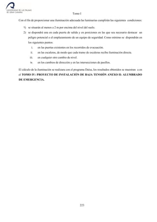 Tomo I
223
Con el fin de proporcionar una iluminación adecuada las luminarias cumplirán las siguientes condiciones:
1) se situarán al menos a 2 m por encima del nivel del suelo.
2) se dispondrá una en cada puerta de salida y en posiciones en las que sea necesario destacar un
peligro potencial o el emplazamiento de un equipo de seguridad. Como mínimo se dispondrán en
los siguientes puntos:
i. en las puertas existentes en los recorridos de evacuación.
ii. en las escaleras, de modo que cada tramo de escaleras reciba iluminación directa.
iii. en cualquier otro cambio de nivel.
iv. en los cambios de dirección y en las intersecciones de pasillos.
El cálculo de la iluminación se realizara con el programa Daisa, los resultados obtenidos se muestran a en
el TOMO IV: PROYECTO DE INSTALACIÓN DE BAJA TENSIÓN ANEXO II: ALUMBRADO
DE EMERGENCIA.
 