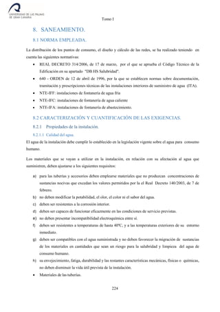 Tomo I
224
8. SANEAMIENTO.
8.1 NORMA EMPLEADA.
La distribución de los puntos de consumo, el diseño y cálculo de las redes, se ha realizado teniendo en
cuenta las siguientes normativas:
 REAL DECRETO 314/2006, de 17 de marzo, por el que se aprueba el Código Técnico de la
Edificación en su apartado "DB HS Salubridad".
 640 - ORDEN de 12 de abril de 1996, por la que se establecen normas sobre documentación,
tramitación y prescripciones técnicas de las instalaciones interiores de suministro de agua (ITA).
 NTE-IFF: instalaciones de fontanería de agua fría
 NTE-IFC: instalaciones de fontanería de agua caliente
 NTE-IFA: instalaciones de fontanería de abastecimiento.
8.2 CARACTERIZACIÓN Y CUANTIFICACIÓN DE LAS EXIGENCIAS.
8.2.1 Propiedades de la instalación.
8.2.1.1 Calidad del agua.
El agua de la instalación debe cumplir lo establecido en la legislación vigente sobre el agua para consumo
humano.
Los materiales que se vayan a utilizar en la instalación, en relación con su afectación al agua que
suministren, deben ajustarse a los siguientes requisitos:
a) para las tuberías y accesorios deben emplearse materiales que no produzcan concentraciones de
sustancias nocivas que excedan los valores permitidos por la el Real Decreto 140/2003, de 7 de
febrero.
b) no deben modificar la potabilidad, el olor, el color ni el sabor del agua.
c) deben ser resistentes a la corrosión interior.
d) deben ser capaces de funcionar eficazmente en las condiciones de servicio previstas.
e) no deben presentar incompatibilidad electroquímica entre sí.
f) deben ser resistentes a temperaturas de hasta 40ºC, y a las temperaturas exteriores de su entorno
inmediato.
g) deben ser compatibles con el agua suministrada y no deben favorecer la migración de sustancias
de los materiales en cantidades que sean un riesgo para la salubridad y limpieza del agua de
consumo humano.
h) su envejecimiento, fatiga, durabilidad y las restantes características mecánicas, físicas o químicas,
no deben disminuir la vida útil prevista de la instalación.
 Materiales de las tuberías.
 
