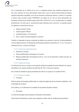 Tomo I
23
En el cerramiento de la cubierta de la nave se emplearán paneles tipo sándwich compuestos por
dos caras exteriores de acero galvanizado unidas entre sí por un núcleo central aislante de espuma
rígida de poliuretano expandido, con el fin de aumentar el aislamiento térmico y acústico. Los paneles
a utilizar serán nervados (marca PERFRISA) con chapa de 0,5 mm de acero galvanizado por
inmersión en baño de cinc fundido según norma UNE 36130-Z-275 con el recubrimiento de acabado
de policloruro de vinilo, que es una protección para ambientes poco corrosivos. Los paneles poseen
las siguientes características técnicas:
 Espesor nominal: 30 mm
 Ancho de panel: 900 mm
 Longitud de panel: 12 m (máximo)
 Peso: 12 kg/m2
(incluido tapajuntas y amarres).
También se dispondrá de placas traslúcidas de plástico que permiten el paso de la luminosidad pero
no de la radiación directa. Se distribuirán uniformemente paneles translucidos de 1,5 m x 1,0 m por la
cubierta de la nave y un peso de 20 kg/m2
1.3.4.2 Sistema de compartimentación.
 Particiones verticales.
 Placas prefabricadas de hormigón en el exterior.
 Bloques prefabricados de hormigón de 20 cm, con 2 cm de enfoscado en ambas cara para las
divisiones interiores.
1.3.4.3 Sistema envolvente.
La cubierta de las naves se resuelve con los paneles sándwich acanalado de treinta milímetro de espesor,
atornillados a las viguetas metálicas de perfil tipo ZF 140 x 2 mm que la soportan.
Por su frente de fachada las aguas procedentes de la lluvia se recogen en un canalón de PVC.
1.3.4.4 Sistema de acabado.
 Verticales.
Sobre las placas de hormigón prefabricadas no se aplicará ningún tipo de revestimiento, dejándose visto
el hormigón de las placas.
En los baños y en el laboratorio los acabados de las paredes alicatado cerámico.
 Pavimento.
La solera de hormigón estará acabada con fratasado con helicóptero.
El pavimento de laboratorio, sala de catas, despachos y baños serán de baldosas gres porcelánico.
 