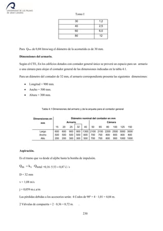 Tomo I
230
30 1,2
40 2,5
60 6,0
80 12
Para Qmax de 0,88 litros/seg el diámetro de la acometida es de 30 mm.
Dimensiones del armario.
Según el CTE, En los edificios dotados con contador general único se preverá un espacio para un armario
o una cámara para alojar el contador general de las dimensiones indicadas en la tabla 4.1.
Para un diámetro del contador de 32 mm, el armario correspondiente presenta las siguientes dimensiones:
 Longitud = 900 mm.
 Ancho = 500 mm.
 Altura = 300 mm.
Tabla 4.1 Dimensiones del armario y de la arqueta para el contador general
Dimensiones en
mm
Diámetro nominal del contador en mm
Armario
50 65
Cámara
80 100 125 15015 20 25 32 40
Largo 600 600 900 900 1300 2100 2100 2200 2500 3000 3000
Ancho 500 500 500 500 600 700 700 800 800 800 800
Alto 200 200 300 300 500 700 700 800 900 1000 1000
Aspiración.
Es el tramo que va desde el aljibe hasta la bomba de impulsión.
Qm kv Qtotal =0,165.53 0,87 L/ s
D = 32 mm
v = 1,08 m/s
j = 0,059 m.c.a/m
Las pérdidas debidas a los accesorios serán: 4 Codos de 90º = 4 · 1,01 = 4,04 m.
2 Válvulas de compuerta = 2 · 0,36 = 0,72 m. .
 