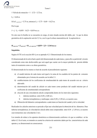 Tomo I
231
1 Válvula de retención = 1 · 3,72 = 3,72 m.
Le = 8,48 m
Si la L geométrica = 5,75 m, entonces LT = 5,75 + 8,48 = 14,23 m.
Por lo que
J = j · LT = 0,059 · 14,23 = 0,839 m.c.a.
En este caso la bomba no se encuentra en carga, al estar situada encima del aljibe, por lo que la altura
geométrica de la aspiración será de 2,5 m, con lo que la altura manométrica de la aspiración es:
Haspiración = J aspiración + H g. de aspiración = 0,839 + 2,5 = 3,344 m.c.a
Impulsión.
Según el CTE en la sección HS 4, en su apartado 4.2.1 Dimensionado de los tramos.
El dimensionado de la red se hará a partir del dimensionado de cada tramo, y para ello se partirá del circuito
considerado como más desfavorable que será aquel que cuente con la mayor pérdida de presión debida
tanto al rozamiento como a su altura geométrica.
El dimensionado de los tramos se hará de acuerdo al procedimiento siguiente:
a) el caudal máximo de cada tramo será igual a la suma de los caudales de los puntos de consumo
alimentados por el mismo de acuerdo con la tabla 2.1.
b) establecimiento de los coeficientes de simultaneidad de cada tramo de acuerdo con un criterio
adecuado.
c) determinación del caudal de cálculo en cada tramo como producto del caudal máximo por el
coeficiente de simultaneidad correspondiente
d) elección de una velocidad de cálculo comprendida dentro de los intervalos siguientes:
I. tuberías metálicas: entre 0,50 y 2,00 m/s.
II. tuberías termoplásticas y multicapas: entre 0,50 y 3,50 m/s, es nuestro caso.
e) Obtención del diámetro correspondiente a cada tramo en función del caudal y de la velocidad.
Realizados los cálculos anteriores se procede a fijar una velocidad para la obtención de los diámetros. Para
tuberías termoplásticas, la velocidad de cálculo debe estar comprendida entre 0,50 y 3,50 m/s, es nuestro
caso tomaremos una velocidad de 2 m/s.
Los ramales de enlace a los aparatos domésticos se dimensionarán conforme a lo que se establece en las
tabla 4.2. En el resto, se tomarán en cuenta los criterios de suministro dados por las características de cada
aparato y se dimensionará en consecuencia.
 