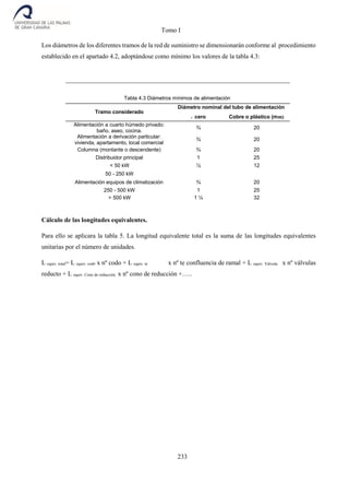 Tomo I
233
Los diámetros de los diferentes tramos de la red de suministro se dimensionarán conforme al procedimiento
establecido en el apartado 4.2, adoptándose como mínimo los valores de la tabla 4.3:
Tabla 4.3 Diámetros mínimos de alimentación
Diámetro nominal del tubo de alimentación
Tramo considerado
Acero Cobre o plástico (mm)
Alimentación a cuarto húmedo privado:
baño, aseo, cocina.
¾ 20
Alimentación a derivación particular:
vivienda, apartamento, local comercial
¾ 20
Columna (montante o descendente) ¾ 20
Distribuidor principal 1 25
< 50 kW ½ 12
50 - 250 kW
Alimentación equipos de climatización ¾ 20
250 - 500 kW 1 25
> 500 kW 1 ¼ 32
Cálculo de las longitudes equivalentes.
Para ello se aplicara la tabla 5. La longitud equivalente total es la suma de las longitudes equivalentes
unitarias por el número de unidades.
L equiv. total= L equiv. codo x nº codo + L equiv. te x nº te confluencia de ramal + L equiv. Válvula x nº válvulas
reducto + L equiv. Cono de reducción x nº cono de reducción +…..
 