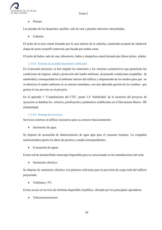 Tomo I
24
 Pintura.
Las paredes de los despachos, pasillos, sala de cata y paredes interiores irán pintadas.
 Cubierta.
El techo de la nave estará formado por la cara interior de la cubierta, construida en panel de sándwich
chapa de acero en perfil comercial, pre-lacada por ambas caras.
El techo de baños, sala de cata, laboratorio, baños y despachos estará formado por falsos techos pladur.
1.3.4.5 Sistema de acondicionamiento ambiental.
En el presente proyecto, se han elegido los materiales y los sistemas constructivos que garantizan las
condiciones de higiene, salud y protección del medio ambiente, alcanzando condiciones aceptables de
salubridad y estanqueidad en el ambiente interior del edificio y disponiendo de los medios para que no
se deteriore el medio ambiente en su entorno inmediato, con una adecuada gestión de los residuos que
genera el uso previsto en el proyecto.
En el apartado 3 ‘Cumplimiento del CTE’, punto 3.4 ‘Salubridad’ de la memoria del proyecto de
ejecución se detallan los criterios, justificación y parámetros establecidos en el Documento Básico HS
(Salubridad).
1.3.4.6 Sistema de servicios.
Servicios externos al edificio necesarios para su correcto funcionamiento:
 Suministro de agua.
Se dispone de acometida de abastecimiento de agua apta para el consumo humano. La compañía
suministradora aporta los datos de presión y caudal correspondientes.
 Evacuación de aguas.
Existe red de alcantarillado municipal disponible para su conexionado en las inmediaciones del solar.
 Suministro eléctrico.
Se dispone de suministro eléctrico con potencia suficiente para la previsión de carga total del edificio
proyectado.
 Telefonía y TV.
Existe acceso al servicio de telefonía disponible al público, ofertado por los principales operadores.
 Telecomunicaciones.
 