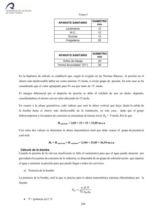 Tomo I
244
APARATO SANITARIO
DIÁMETRO
mm
Lavamanos 12
W.C. 12
Duchas 12
Fregaderos 20
APARATO SANITARIO
DIÁMETRO
mm
Grifos de Garaje 20
Termo/ Acumulador 127 L 20
En la hipótesis de cálculo se estableció que, según lo exigido en las Normas Básicas, la presión en el
chorro más desfavorable debía ser como mínimo 15 mcda, si existe grupo de presión. En este caso se ha
considerado que el valor apropiado para Ps sea por tanto de 15 mcda.
El margen diferencial por el depósito de presión se debe al colchón de aire en dicho depósito,
considerándose el mismo con un valor adecuado de 15 mcda.
En cuanto a la altura geométrica, cabe indicar que será la altura vertical que haya desde la salida de
la bomba hasta el chorro más desfavorable de la instalación, en este caso, dado que el grupo
hidrocompresor y los puntos de consumo se encuentran al mismo nivel, Hgi = 0 mcda. Por lo que:
Himpulsión = 3,05 + 15 + 15 = 33,05 m.c.a
Con estos dos valores se determina la altura manométrica total que debe vencer el grupo de presión la
cual será:
HT = H aspiración + H impulsión = 3,344 + 33,05 = 36,39 m.c.a
Cálculo de la bomba.
Cuando la presión de lo red sea insuficiente (o falte el suministro) para que el agua pueda alcanzar por
gravedad a los puntos de consumo de lo industria, se dispondrá de un grupo de sobreelevación que impulse
el agua o aumente su presión para que puedo llegar o todos los servicios.
a) Potencia de la bomba:
La potencia de la bomba, será la que se precise para la altura manométrica máxima obteniéndose por la
Siendo:
𝑃𝑐𝑣 =
𝛾. 𝑄. 𝐻
75. 𝜂 𝑚 𝜂 𝐵
 P = potencia en C.V.
 