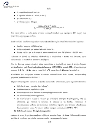 Tomo I
245
 Q = caudal en l/min (3,14m3/h).
 H = presión máxima m.c.a. (36,39 m.c.a).
 η = rendimiento. 0,8.
 𝛾= Peso especifico del agua
𝑃𝑐𝑣 =
1000.0,874. 10−3
. 36,39
75.0,8.0,8
= 0,66𝐶𝑣
Este valor teórico, se suele ajustar al valor comercial inmediato que suponga un 20% mayor, para
imprevistos y sobrecargas en línea.
Por lo tanto, las características que debe reunir la bomba idónea para esta instalación son las siguientes:
 Caudal a bombear: 0,874 litros /seg
 Potencia del motor que acciona la bomba: 0,66 C.V.
 Presión efectiva que ha de vencer la bomba para elevar el agua: 38,563 m.c.a = 3,8563 bares.
Temiendo en cuenta las anteriores características se seleccionará la bomba más adecuada, cuyas
características se muestran en la memoria descriptiva.
Con los datos de caudal, potencia y altura manométrica se ha elegido un grupo de presión formado
por dos bombas centrífugas horizontales de la marca GRUNDFOS, modelo CH 4-60 que tiene una
potencia de 2 CV / 1,4 Kw y da un caudal de 3 m3
/h a una altura de 43 m.c.a. (ver tabla 7.1)
Cada bomba lleva incorporado un motor de corriente alterna trifásica a 50 Hz. cerrado, autoventilado y
preparado para tensiones de 230 ó 400 V.
El grupo está compuesto, además de las bombas mencionadas anteriormente, de los siguientes elementos:
 Válvulas de corte y retención tipo “ballstop”.
 Colector común de impulsión del agua.
 Presostatos que activan el sistema de arranques y paradas de cada bomba.
 Un manómetro de control de presiones.
 Un cuadro eléctrico en caja de poliéster, que contiene un interruptor de corte general, relés de
alternancia, que permiten la secuencia de arranque de las bombas, permitiendo el
aprovechamiento uniforme de las mismas, contactores tripolares con térmicos, señaladores de
funcionamiento y avería. Así mismo, también incorpora conmutadoresMAN-O-AUT.
b) Cálculo del volumen del depósito de presión:
Además, el grupo llevará incorporado un módulo de acumulación de 150 litros, hidroneumático y con
depósito de membrana que evita las continuas paradas y arranques de la bomba.
 