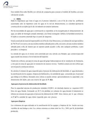 Tomo I
246
Este módulo lleva tubo flexible con válvula de compuerta para conectar al módulo de bombeo, así como
válvula de vaciado.
c) Aljibe.
Dada la importancia que tiene el agua en el proceso industrial y con el fin de evitar los problemas
ocasionados ante un hipotético corte de agua en la red de abastecimiento, se considera oportuno la
construcción de un aljibe que le de a la industria un carácter autónomo.
Por las necesidades de agua que a continuación se expondrán, se ha escogido para el almacenamiento de
agua, un aljibe de hormigón armado enterrado y de forma rectangular debido a la facilidad constructiva.
El aljibe se encuentra enterrado bajo el cuarto de máquinas.
Estará construido de material impermeable con el fin de evitar filtraciones y se le dotara de una tapa metálica
de 70x70 cm2
con cierre y de una escalera metálica adosada junto a ella, con cierre y de una escalera metálica
adosada junto a ella, de manera que un operario pueda acceder a ella, ante cualquier problema, o para
proceder a su limpieza.
La entrada de agua en el mismo será controlada por una válvula con flotador, que cortará el paso del
agua cuando ésta alcance el nivel máximo del depósito.
Tendrá dos orificios, uno para la toma de agua del grupo hidrocompresor de la instalación de fontanería,
y otro para la toma de agua para la instalación de ósmosis inversa. También contará con otro orificio que
servirá para la ventilación interior.
Se calcula el volumen de agua requerido para el proceso de elaboración del destilado, el agua destinada a
la esterilización de los equipos, limpieza de habitáculos y la cantidad de agua consumida por el personal
que trabaja en la fábrica. Sumando estos valores se puede estimar aproximadamente la capacidad y las
dimensiones del aljibe, para una reserva de agua de 5 días.
Agua para el proceso de elaboración del destilado
Para la capacidad máxima de producción instalada (10.000 L de destilado diarios) se requieren 4.033
litros de agua blanda. Estimando un 20 % de pérdidas en volumen de agua durante el tratamiento se
obtiene un consumo de agua para el proceso de elaboración de 4.800 litros diarios por lo que ciframos
en 5 m3
la cantidad de agua diaria requerida para este proceso.
Agua para limpieza
Los volúmenes de agua utilizada en la esterilización de los equipos y limpieza de los locales son muy
variables de una bodega a otra. Los valores extremos se sitúan entre los 10 y 240 L por hL de destilado
producido.
 